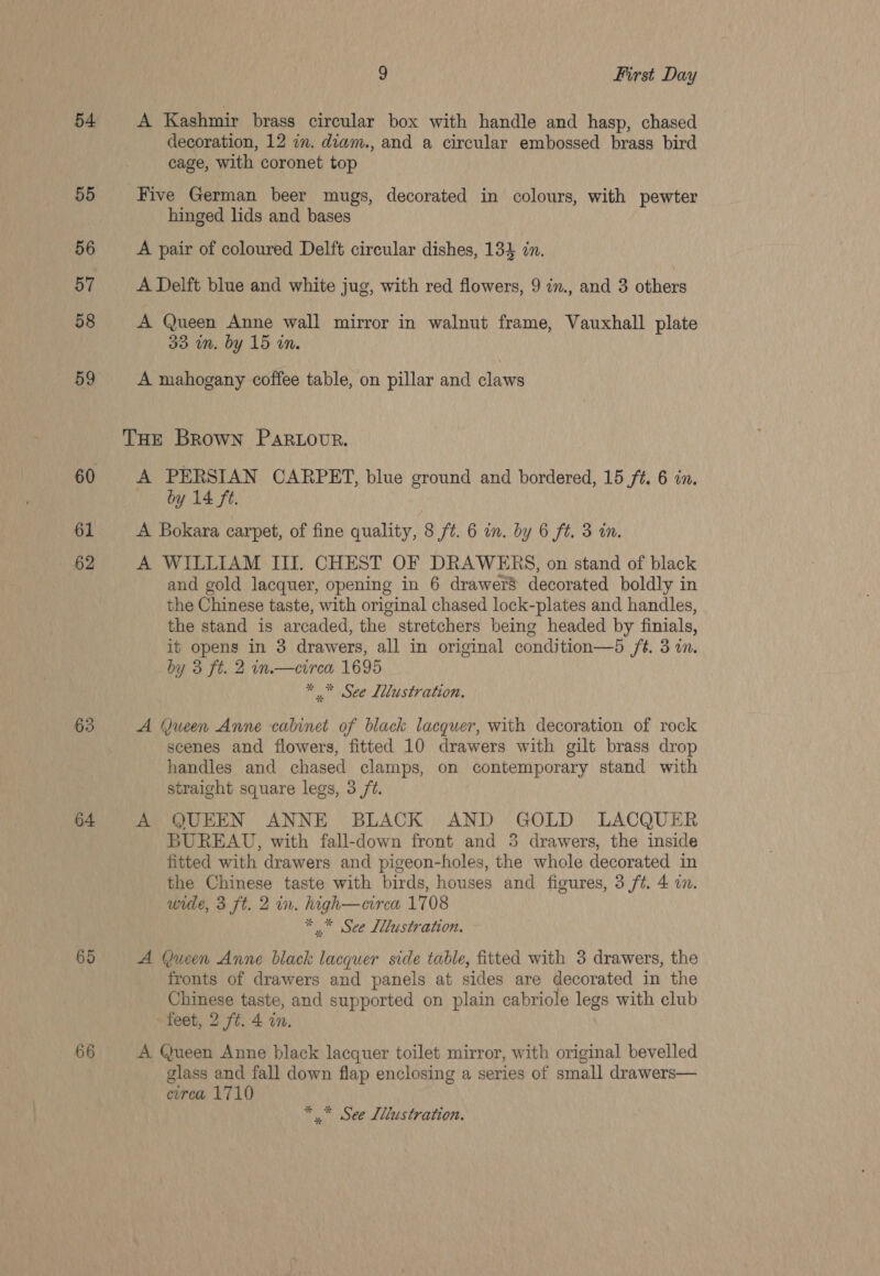 54 55 56 57 58 59 61 62 63 64 65 66 9 First Day A Kashmir brass circular box with handle and hasp, chased decoration, 12 in. diam., and a circular embossed brass bird cage, with coronet top Five German beer mugs, decorated in colours, with pewter hinged lids and bases A pair of coloured Delft circular dishes, 134 in. A Delft blue and white jug, with red flowers, 9 in., and 3 others A Queen Anne wall mirror in walnut frame, Vauxhall plate 33 in. by 15 in. A mahogany coffee table, on pillar and claws A PERSIAN CARPET, blue ground and bordered, 15 ft. 6 in. by 14 ft. A Bokara carpet, of fine quality, 8 ft. 6 in. by 6 ft. 3 in. A WILLIAM III. CHEST OF DRAWERS, on stand of black and gold lacquer, opening in 6 drawers decorated boldly in the Chinese taste, with original chased lock-plates and handles, the stand is arcaded, the stretchers being headed by finials, it opens in 3 drawers, all in original condition—5 ft. 3 in. by 3 ft. 2 in.—eirea 1695 * * See Lllustration. A (jueen Anne cabinet of black lacquer, with decoration of rock scenes and flowers, fitted 10 drawers with gilt brass drop handles and chased clamps, on contemporary stand with straight square legs, 3 /t. A QUEEN ANNE BLACK AND GOLD LACQUER BUREAU, with fall-down front and 3 drawers, the inside fitted with drawers and pigeon-holes, the whole decorated in the Chinese taste with birds, houses and figures, 3 ft. 4 in. wede, 3 ft. 2 in. high—circa 1708 * See Lllustration. A Queen Anne black lacquer side table, fitted with 3 drawers, the fronts of drawers and panels at sides are decorated in the Chinese taste, and supported on plain cabriole legs with club feet, 2 ft. 4 in. A Queen Anne black lacquer toilet mirror, with original bevelled glass and fall down flap enclosing a series of small drawers— circa 1710