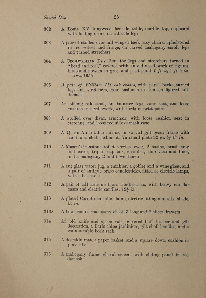 302 303 304 308 309 310 311 312 313 313A 314 315 316 A Louis XV. kingwood bedside table, marble top, cupboard with folding doors, on cabriole legs A pair of stuffed over tall winged back easy chairs, upholstered in red velvet and fringe, on carved mahogany scroll legs and turned stretchers A CROMWELLIAN Day Ben, the legs and stretchers turned in “bead and reel,” covered with an old needlework of figures, birds and flowers in gros and petit-point, 5 ft. by 1 ft. 9 wm. —circa 1655 A pair of William III, oak chavrs, with panel backs, turned legs and stretchers, loose cushions in crimson figured silk damask An oblong oak stool, on baluster legs, cane seat, and loose cushion in needlework, with birds in petit-point A stuffed over divan armchair, with loose cushion seat in cretonne, and loose red silk damask case A Queen Anne table mirror, in carved gilt gesso frame with scroll and shell pediment, Vauxhall plate 32 in. by 17 in. A Mason’s ironstone toilet service, ewer, 2 basins, brush tray and cover, triple soap box, chamber, slop vase and liner, and a mahogany 2-fold towel horse A cut glass water jug, a tumbler, a goblet and a wine glass, and a pair of antique brass candlesticks, fitted as electric lamps, with silk shades A pair of tall antique brass candlesticks, with heavy circular bases and electric candles, 19% in. A plated Corinthian pillar lamp, electric fitting and silk shade, 15 in. A bow fronted mahogany chest, 3 long and 2 short drawers An old knife and spoon case, covered buff leather and gilt decoration, a Paris china jardinidre, gilt shell handles, and a walnut table book rack A deerskin mat, a paper basket, and a square down cushion in pink silk A mahogany frame cheval screen, with sliding panel in red damask |