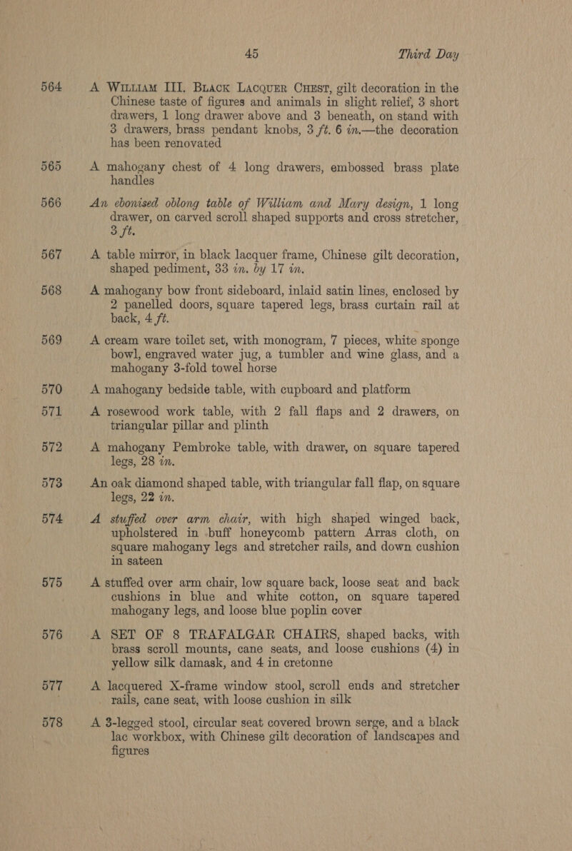 564 565 566 567 568 569 570 571 572 573 574 575 576 B77 578 45 Third Day A Witutam III. Buack Lacquer Cuest, gilt decoration in the Chinese taste of figures and animals in slight relief, 3 short drawers, 1 long drawer above and 3 beneath, on stand with 3 drawers, brass pendant knobs, 3 ft. 6 in.—the decoration has been renovated A mahogany chest of 4 long drawers, embossed brass plate handles An ebonised oblong table of William and Mary design, 1 long drawer, on carved scroll shaped supports and cross stretcher, 3 ft. | A table mirror, in black lacquer frame, Chinese gilt decoration, shaped pediment, 33 in. by 17 in. A mahogany bow front sideboard, inlaid satin lines, enclosed by 2 panelled doors, square tapered legs, brass curtain rail at back, 4 ft. A cream ware toilet set, with monogram, 7 pieces, white sponge bowl, engraved water jug, a tumbler and wine glass, and a mahogany 3-fold towel horse A mahogany bedside table, with cupboard and platform A rosewood work table, with 2 fall flaps and 2 drawers, on triangular pillar and plinth | A mahogany Pembroke table, with drawer, on square tapered legs, 28 in. An oak diamond shaped table, with triangular fall flap, on square legs, 22 in. A stuffed over arm chair, with high shaped winged back, upholstered in -buff honeycomb pattern Arras cloth, on square mahogany legs and stretcher rails, and down cushion in sateen A stuffed over arm chair, low square back, loose seat and back cushions in blue and white cotton, on square tapered mahogany legs, and loose blue poplin cover A SET OF 8 TRAFALGAR CHAIRS, shaped backs, with brass scroll mounts, cane seats, and loose cushions (4) in yellow silk damask, and 4 in cretonne A lacquered X-frame window stool, scroll ends and stretcher _ rails, cane seat, with loose cushion in silk A 3-legged stool, circular seat covered brown serge, and a black lac workbox, with Chinese gilt decoration of landscapes and figures