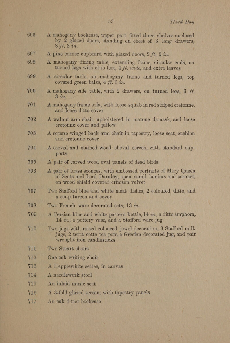 696 697 698 699 700 701 702 703 704 705 706 707 708 709 710 711 712 713 714 715 716 MAT 53 1 hard Day A mahogany bookcase, upper part fitted three shelves enclosed by 2 glazed doors, standing on chest of 3 long drawers, 3 ft. 3 in, A pine corner cupboard with glazed doors, 2 ft. 2 in. A mahogany dining table, extending frame, circular ends, on turned legs with club feet, 4 f¢. wide, and extra leaves A circular table, on mahogany frame and turned legs, top covered green baize, 4 ft. 6 an. A mahogany side table, with 2 drawers, on turned legs, 3 /¢. 3 iN. A mahogany frame sofa, with loose squab in red striped cretonne, and loose ditto cover A walnut arm chair, upholstered in marone damask, and loose cretonne cover and pillow A square winged back arm chair in tapestry, loose seat, cushion and cretonne cover A carved and stained wood cheval screen, with standard sup- ports A pair of carved wood oval panels of dead birds A pair of brass sconces, with embossed portraits of Mary Queen of Scots and Lord Darnley, open scroll borders and coronet, on wood shield covered crimson velvet Two Stafford blue and white meat dishes, 2 coloured ditto, and a soup tureen and cover Two French ware decorated cats, 13 in. A Persian blue and white pattern kettle, 14 cn., a ditto amphora, 14 im., a pottery vase, and a Stafford ware jug Two jugs with raised coloured jewel decoration, 3 Stafford milk jugs, 2 terra cotta tea pots, a Grecian decorated jug, and pair wrought iron candlesticks One oak writing chair A Hepplewhite settee, in canvas A needlework stool An inlaid music seat A 3-fold glazed screen, with tapestry panels An oak 4-tier bookcase