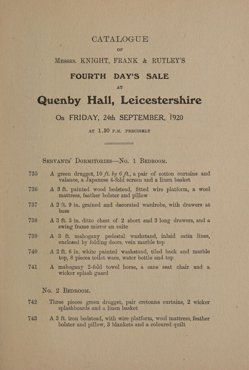 CATALOGUE OF Messrs. KNIGHT, FRANK & RUTLEY’S FOURTH DAY’S SALE AT 735 736 737 738 739 740 741 742 743 On FRIDAY, 24th SEPTEMBER, 1920 At 1.30 P.M. PRECISELY A green drugget, 10 ft. by 6 ft., a pair of cotton curtains and valance, a Japanese 4-fold screen and a linen basket A 3 ft. painted wood bedstead, fitted wire platform, a wool mattress, feather bolster and pillow A 2 ft. 9 in. grained and decorated wardrobe, with drawers at base A 3 ft. 3 in. ditto chest of 2 short and 3 long drawers, and a swing frame mirror en suite A 3 ft. mahogany pedestal washstand, inlaid satin lines, enclosed by folding doors, vein marble top A 2 ft. 6 in. white painted washstand, tiled back and marble top, 8 pieces toilet ware, water bottle and top A mahogany 2-fold towel horse, a cane seat chair and a wicker splash guard Three pieces green drugget, pair cretonne curtains, 2 wicker splashboards and a linen basket A 3 ft. iron bedstead, with wire platform, wool mattress, feather bolster and pillow, 3 blankets and a coloured quilt