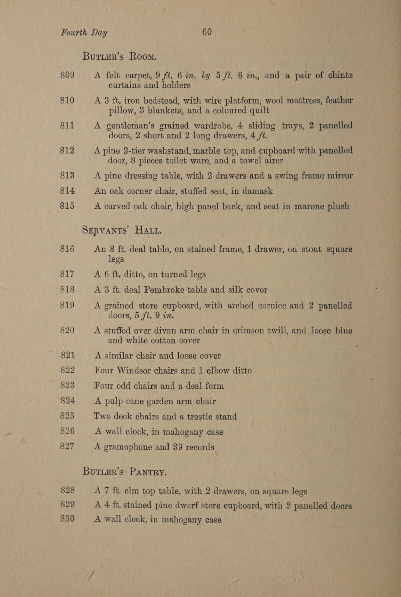 Burier’s Room. 809 A felt carpet, 9 ft. 6 in. by 5 ft. 6 im, and a pair of chintz curtains and holders 810 A 3 ft. iron bedstead, with wire platform, wool mattress, feather pillow, 3 blankets, and a coloured quilt 811 A gentleman’s grained wardrobe, 4 sliding trays, 2 panelled doors, 2 short and 2 long drawers, 4 /7. 812 A pine 2-tier washstand, marble top, and cupboard with panelled door, 8 pieces toilet ware, and a towel airer 813 A pine dressing table, with 2 drawers and a swing frame mirror 814 An oak corner chair, stuffed seat, in damask 815 A carved oak chair, high panel back, and seat in marone plush SERVANTS HALL. 816 An 8 ft. deal table, on stained frame, 1 drawer, on stout square legs 817 A 6 ft. ditto, on turned legs 818 A 3 ft. deal Pembroke table and silk cover 819 A grained store cupboard, with arched cornice and 2 panelled doors, 5 ft. 9 an. 820 A stuffed over divan arm chair in crimson twill, and loose blue and white cotton cover 821 A similar chair and loose cover 822 Four Windsor chairs and 1 elbow ditto 823 Four odd chairs and a deal form 824 A pulp cane garden arm chair 825 Two deck chairs and a trestle stand 826 A wall clock, in mahogany case 827 A gramophone and 39 records. Bur.er’s&gt; PANTRY. §28 A 7 ft. elm top table, with 2 drawers, on square legs | 829 A 4 ft. stained pine dwarf store cupboard, with 2 panelled doors 830 A wall clock, in mahogany case .