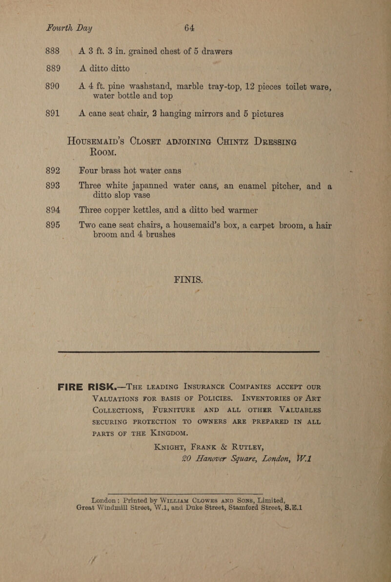 888 889 890 891 892 893 894 895 A 3 ft. 3 in. grained chest of 5 drawers A. ditto ditto A 4 ft. pine washstand, marble tray-top, 12 Ries toilet ware, water bottle and top A cane seat chair, 2 hanging mirrors and 5 pictures Room. Four brass hot water cans Three white japanned water cans, an enamel pitcher, and a ditto slop vase Three copper kettles, and a ditto bed warmer Two cane seat chairs, a housemaid’s box, a carpet broom, a hair broom and 4 brushes FINIS.  VALUATIONS FOR BASIS OF POLICIES. INVENTORIES OF ART COLLECTIONS, FURNITURE AND ALL OTHER VALUABLES SECURING PROTECTION TO OWNERS ARE PREPARED IN ALL PARTS OF THE KINGDOM. KNIGHT, FRANK &amp; RUTLEY, 20 Hanover Square, London, Wl London: Printed by Winn1am CLOWwESs AND Sons, Limited, 
