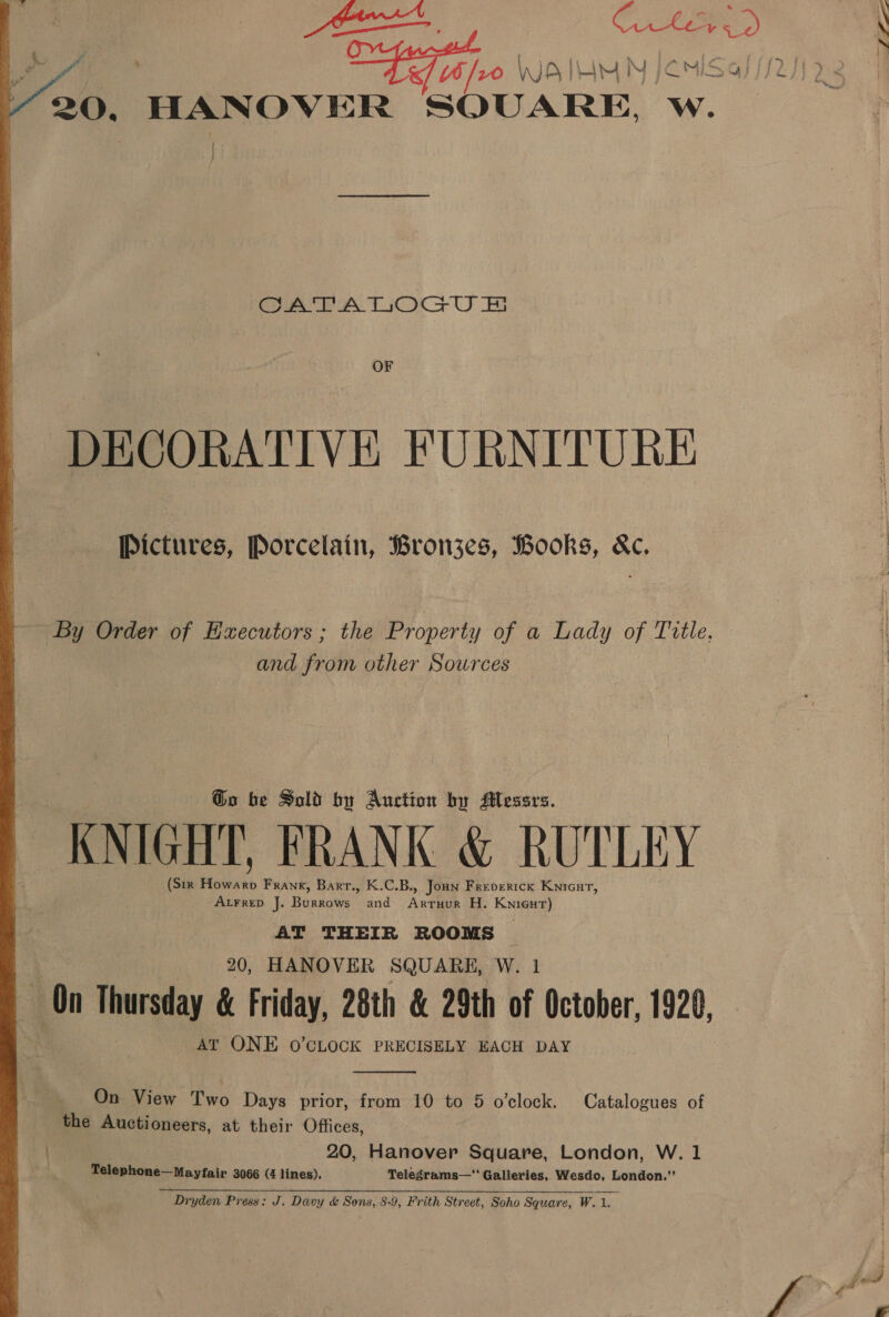  ; 20, HANOVER SOUARE, W. OF DECORATIVE FURNITURE Pictures, Porcelain, Bronjzes, Books, &amp;c, By Order of Executors ; the Property of a Lady of Title, and from other Sources Go be Sold by Auction by Messrs. KNIGHT, FRANK &amp; RUTLEY (Sir Thi Frank, Bartr., K.C.B., Joun Frevertck Knicur, Atrrep J. Burrows and Ante H. Knieut) AT THEIR ROOMS AT ONE o’CLOCK PRECISELY EACH DAY  _ On View Two Days prior, from 10 to 5 o'clock. Catalogues of the Auctioneers, at their Offices, 20, Hanover Square, London, W. 1 Telephone—Mayfair 3066 (4 lines). Telegrams—“ Galleries, Wesdo, London.”  Dryden Press: J. Davy &amp; Sons, 8-9, Frith Street, Soho Square, W. 1.