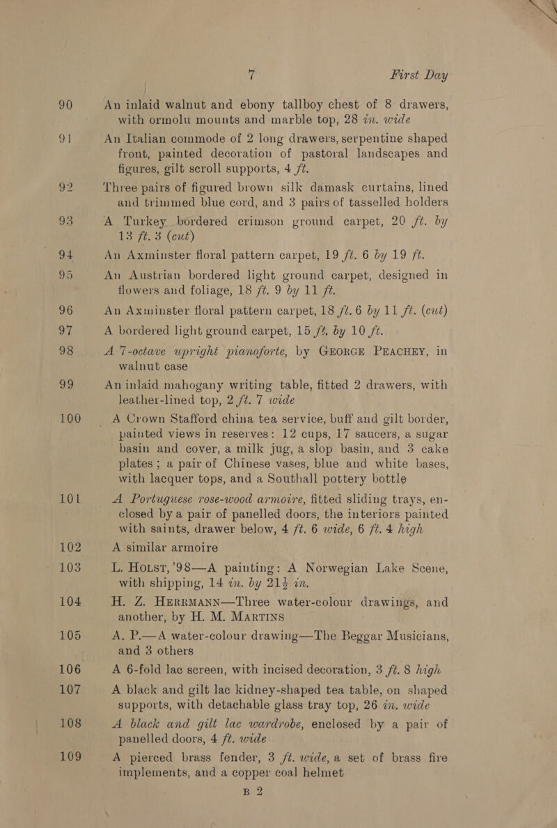 90 91 101 103 104 105 107 108 109 es | First Day An inlaid walnut and ebony tallboy chest of 8 drawers, with ormolu mounts and marble top, 28 7. wide An Italian commode of 2 long drawers, serpentine shaped front, painted decoration of pastoral landscapes and figures, gilt scroll supports, 4 /¢. Three pairs of figured brown silk damask curtains, lined and trimmed blue cord, and 3 pairs of tasselled holders A Turkey bordered crimson ground carpet, 20 /¢. by 13 ft. 3 (cut) An Axminster floral pattern carpet, 19 /¢. 6 by 19 /¢. An Austrian bordered light ground carpet, designed in flowers and foliage, 18 /¢. 9 by 11 f@. An Axminster floral pattern carpet, 18 74.6 by 11 ft. (cut) A bordered light ground carpet, 15 /% by 10 fi. A 7-octave upright pianoforte, by GEORGE PEACHEY, in walnut case An inlaid mahogany writing table, fitted 2 drawers, with Jeather-lined top, 2 /t. 7 wide A Crown Stafford china tea service, buff and gilt border, painted views in reserves: 12 cups, 17 saucers, a sugar basin and cover, a milk jug, a slop basin, and 3 cake plates ; a pair of Chinese vases, blue and white bases, with lacquer tops, and a Southall pottery bottle A Portuguese rose-wood armovre, fitted sliding trays, en- closed by a pair of panelled doors, the interiors painted with saints, drawer below, 4 ft. 6 wide, 6 ft. 4 high A similar armoire L. Hoist, ’98—A painting : A Norwegian Lake Sie with shipping, 14 in. by 214 in. H. Z. HerrMANN—Three water-colour Cran ay and another, by H. M. Martins A. P.—A water-colour drawing—The Beggar Musicians, and 3 others A 6-fold lac screen, with incised decoration, 3 f¢. 8 high A black and gilt lac kidney-shaped tea table, on shaped supports, with detachable glass tray top, 26 in. wide A black and gilt lac wardrobe, enclosed by a pair of panelled doors, 4 /¢. wide A pierced brass fender, 3 /¢. wide, a set of brass fire implements, and a copper coal helmet