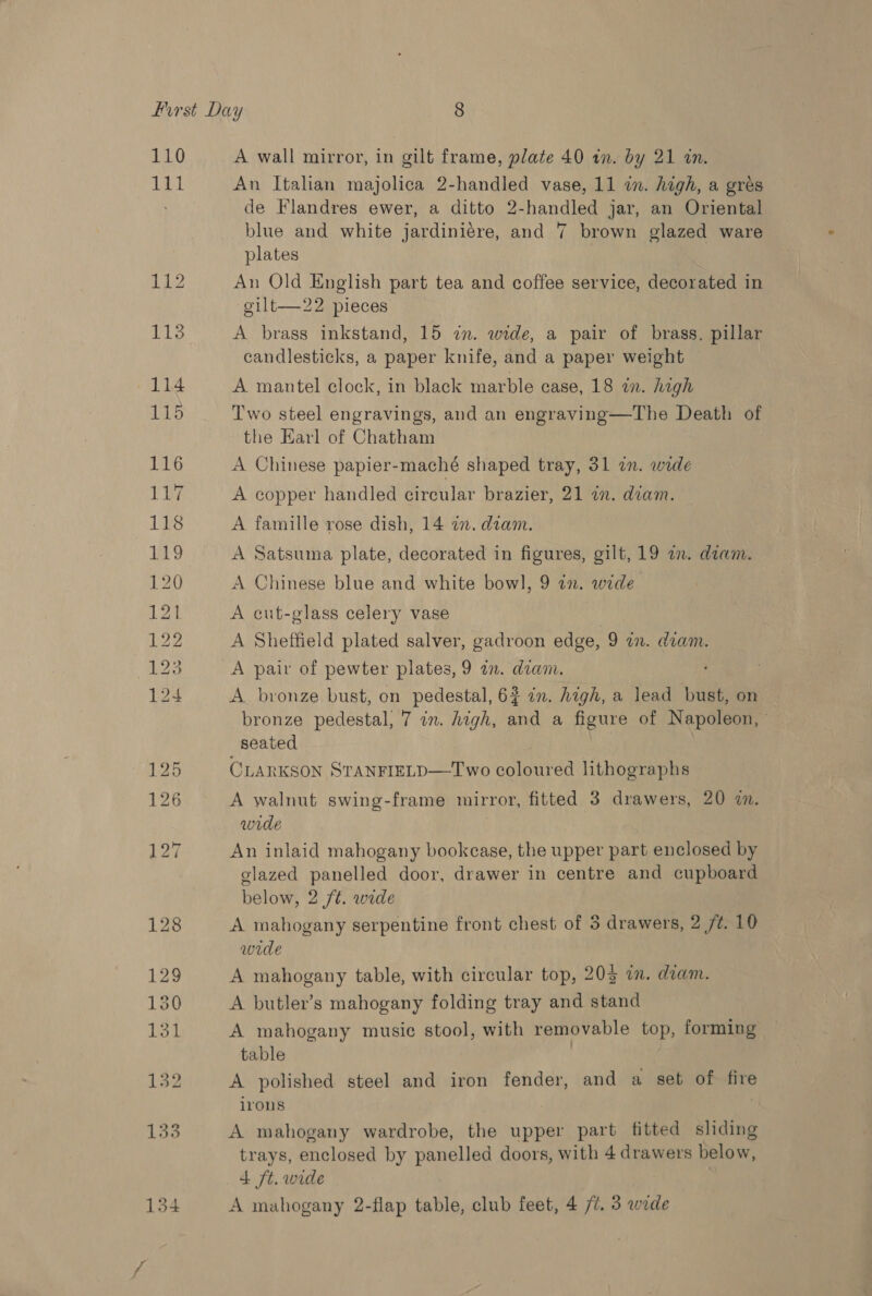 111 112 = a No bo bw dO ww NO fool Segoe An Italian majolica 2-handled vase, 11 in. high, a gres de Flandres ewer, a ditto 2- nee jar, an Oriental blue and white jardiniére, and 7 brown glazed ware plates An Old English part tea and coffee service, decorated in gilt—22 pieces A brass inkstand, 15 in. wide, a pair of brass. pillar candlesticks, a paper knife, and a paper weight A mantel clock, in black marble case, 18 in. high Two steel engravings, and an engraving—The Death of the Earl of Chatham A Chinese papier-maché shaped tray, 31 in. wide A copper handled circular brazier, 21 a. diam. A famille rose dish, 14 in. diam. A Satsuma plate, decorated in figures, gilt, 19 an. diam. A Chinese blue and white bowl, 9 in. wide A cut-glass celery vase _ } A Sheffield plated salver, gadroon edge, 9 an. diam. A pair of pewter plates, 9 a. diam. A bronze bust, on pedestal, 62 in. high, a lead bust, on bronze pedestal, 7 in. high, and a figure of Napoleon,’ seated CLARKSON STANFIELD—Two coloured lithographs A walnut swing-frame mirror, fitted 3 drawers, 20 a. wide An inlaid mahogany bookcase, the upper part enclosed by glazed panelled door, drawer in centre and cupboard below, 2 /¢. wrde A mahogany serpentine front chest of 3 drawers, 2 f¢. 10 wide A mahogany table, with circular top, 203 in. dam. A butler’s mahogany folding tray and stand A mahogany music stool, with removable top, forming table A polished steel and iron fender, and a set of fire irons A mahogany wardrobe, the upper part fitted sliding trays, enclosed by panelled doors, with 4 drawers below, 4 ft. wide A mahogany 2-flap table, club feet, 4 /¢. 3 wide
