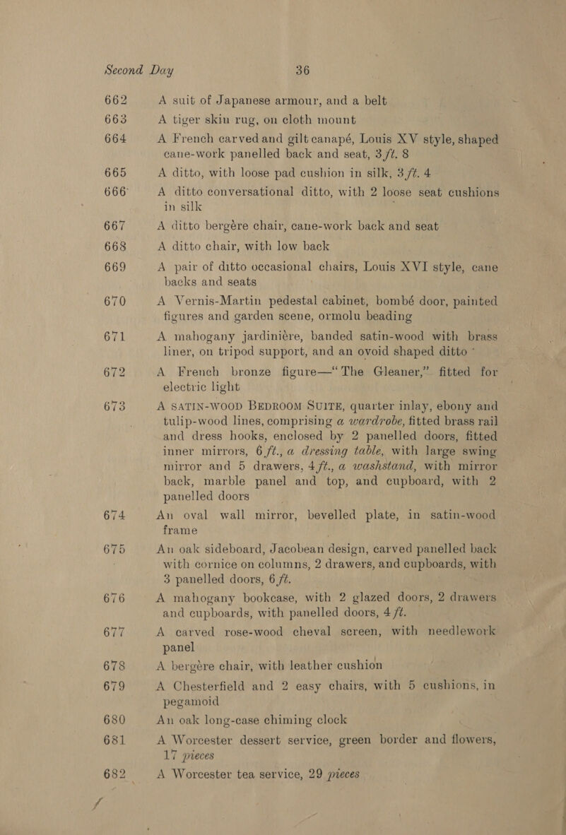 662 663 664 A suit of Japanese armour, and a belt A tiger skin rug, on cloth mount A French carvedand gilt canapé, Louis XV style, shaped cane-work panelled back and seat, 3,/¢. 8 A ditto, with loose pad cushion in silk, 3 /¢. 4 A ditto conversational ditto, with 2 loose seat cushions in silk A ditto bergére chair, cane-work back and seat A ditto chair, with low back A pair of ditto occasional chairs, Louis XVI style, cane backs and seats A Vernis-Martin pedestal cabinet, bombé door, painted figures and garden scene, ormolu beading A mahogany jardiniére, banded satin-wood with brass liner, on tripod support, and an ovoid shaped ditto ° A French bronze figure—“The Gleaner,” fitted for electric light A SATIN-WOOD BEDROOM SUITE, ante inlay, ebony and tulip-wood lines, comprising a wardrobe, fitted brass rail and dress hooks, enclosed by 2 panelled doors, fitted inner mirrors, 6/t., a dressing table, with large swing mirror and 5 drawers, 4 /¢.,@ washstand, with mirror back, marble panel and top, and cupboard, with 2 panelled doors An oval wall mirror, bevelled plate, in satin-wood frame ! An oak sideboard, Jacobean design, carved panelled back with cornice on columns, 2 drawers, and fale! with 3 panelled doors, 6/2. A mahogany bookcase, with 2 glazed doors, 2 drawers and cupboards, with panelled doors, 4 /t. A carved rose-wood cheval screen, with needlework panel A bergére chair, with leather cushion A Chesterfield and 2 easy chairs, with 5 cushions, in pegamoid An oak long-case chiming clock A Worcester dessert service, green border and flowers, 17 pieces A Worcester tea service, 29 pvreces