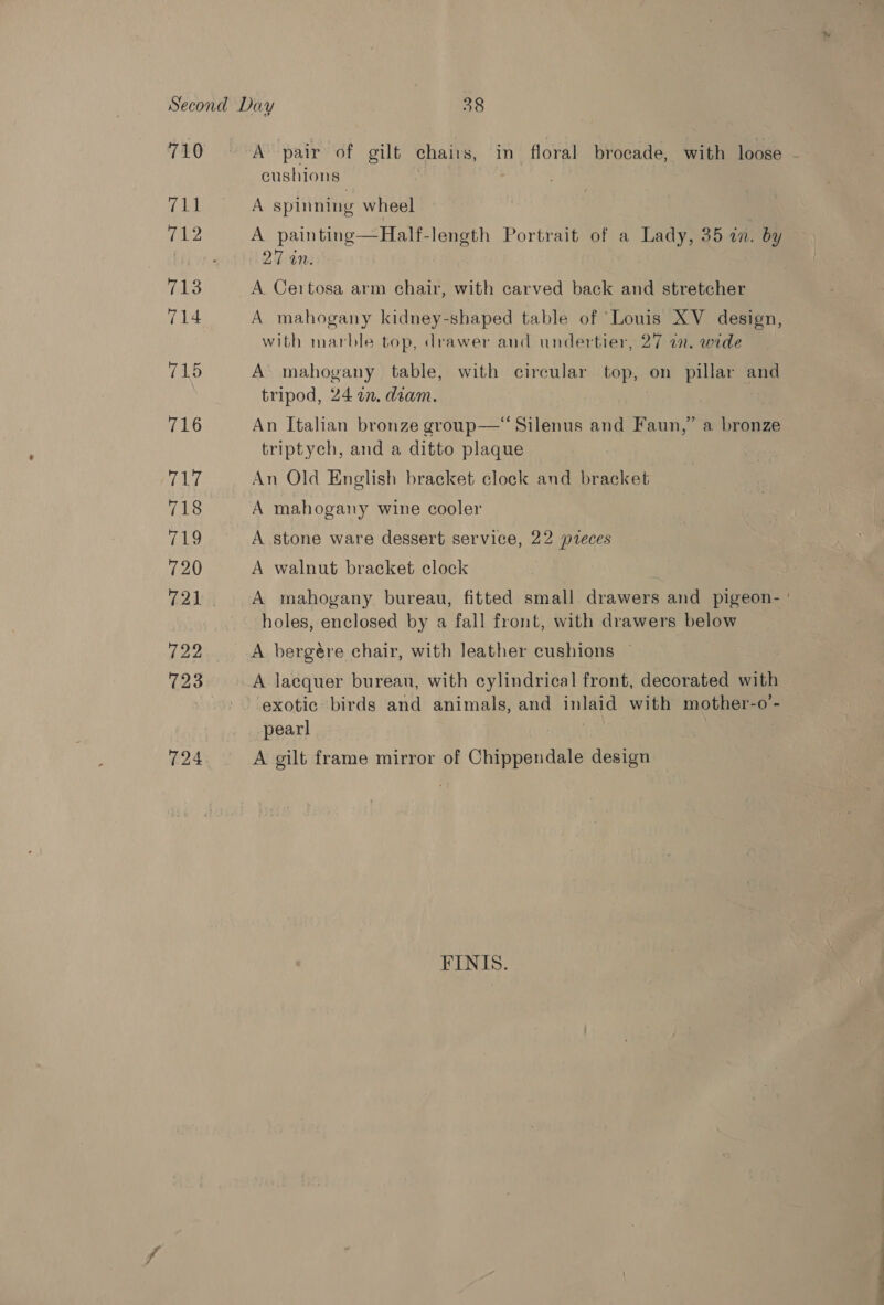 710 (RE 712 714 715 716 (pie 718 ELa 720 721 122 723 724 A pair of gilt chairs, in floral brocade, with loose - cushions A spinning wheel A painting—Half-length Portrait of a Lady, 35 an. by 27 on. A Certosa arm chair, with carved back and stretcher A mahogany kidney-shaped table of ‘Louis XV design, with marble top, drawer and undertier, 27 an. wide A mahogany table, with circular top, on pillar and tripod, 24 in. diam. An Italian bronze group—“Silenus and Faun,” a bronze triptych, and a ditto plaque An Old English bracket clock and bracket A mahogany wine cooler A stone ware dessert service, 22 preces A walnut bracket clock A mahogany bureau, fitted small drawers and pigeon- ' holes, enclosed by a fall front, with drawers below A lacquer bureau, with cylindrical front, decorated with exotic birds and animals, and inlaid with mother-o’- pearl A gilt frame mirror of Chippendale design FINIS.