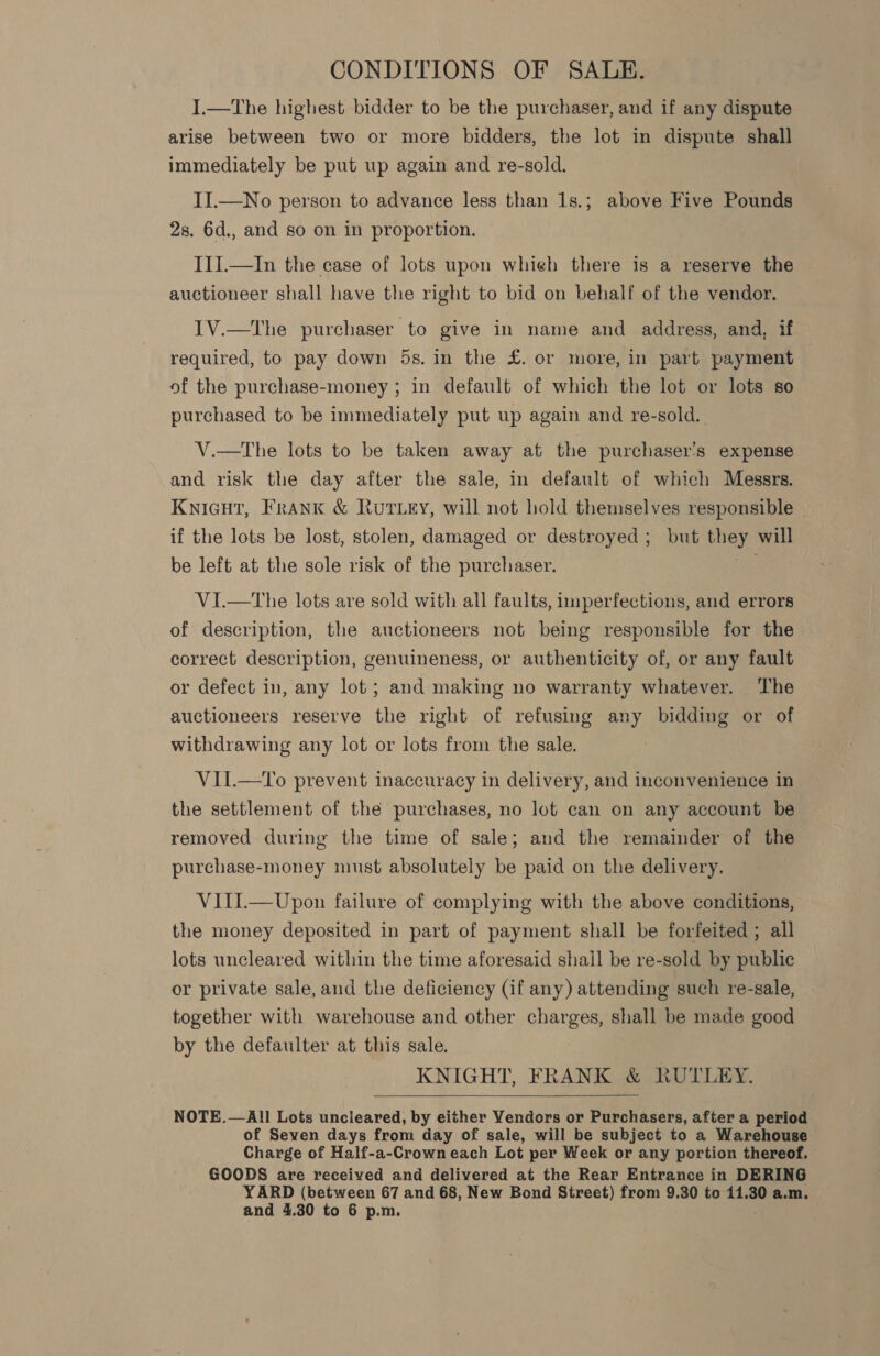 CONDITIONS OF SALE. I.—The highest bidder to be the purchaser, and if any dispute arise between two or more bidders, the lot in dispute shall immediately be put up again and re-sold. II.—No person to advance less than 1s.; above Five Pounds 2s. 6d., and so on in proportion. III.—In the case of lots upon whieh there is a reserve the — auctioneer shall have the right to bid on behalf of the vendor. I1V.—The purchaser to give in name and address, and, if required, to pay down 5s. in the £. or more, in part payment of the purchase-money ; in default of which the lot or lots so purchased to be immediately put up again and re-sold.. V.—tThe lots to be taken away at the purchaser's expense and risk the day after the sale, in default of which Messrs. Knicut, Frank &amp; Rutty, will not hold themselves responsible — if the lots be lost, stolen, damaged or destroyed ; but iey will be left at the sole risk of the purchaser. VI.—tThe lots are sold with all faults, imperfections, and errors of description, the auctioneers not being responsible for the correct description, genuineness, or authenticity of, or any fault or defect in, any lot; and making no warranty whatever. ‘The auctioneers reserve the right of refusing any bidding or of withdrawing any lot or lots from the sale. VII.—To prevent inaccuracy in delivery, and inconvenience in the settlement of the purchases, no lot can on any account be removed during the time of sale; and the remainder of the purchase-money must absolutely be paid on the delivery. VIII.—Upon failure of complying with the above conditions, the money deposited in part of payment shall be forfeited ; all lots uncleared within the time aforesaid shall be re-sold by public or private sale, and the deficiency (if any) attending such re-sale, together with warehouse and other charges, shall be made good by the defaulter at this sale. KNIGHT, FRANK &amp; RUTLEY.  NOTE.—All Lots uncleared, by either Vendors or Purchasers, after a period of Seven days from day of sale, will be subject to a Warehouse Charge of Half-a-Crown each Lot per Week or any portion thereof. GOODS are received and delivered at the Rear Entrance in DERING YARD (between 67 and 68, New Bond Street) from 9.30 to 14.30 a.m.
