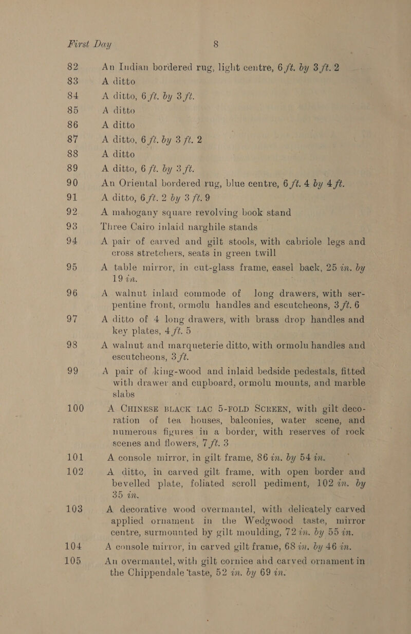 82 83 84 85 86 87 88 89 90 on 92 93 94 95 96 OF 98 ae 100 101 102 103 104 105 An Indian bordered rug, light centre, 6 /t. by 3/t. 2 A ditto ) A ditto, 6 ft. by 3(ft. A ditto A ditto A ditto, 6 ft. by 3 ft. 2 A ditto — A ditto, 6 ft. by 3 ft. An Oriental bordered rug, blue centre, 6,/¢. 4 by 4 ft. A ditto, 6 f¢.2 by 3 /t.9 A mahogany square revolving book stand Three Cairo inlaid narghile stands ; A pair of carved and gilt stools, with cabriole legs and cross stretchers, seats in green twill A table mirror, in cut-glass frame, easel back, 25 in. by 19 an. A walnut inlaid commode of long drawers, with ser- pentine front, ormolu handles and escutcheons, 3 /¢. 6 A ditto of 4 long drawers, with brass drop handles and key plates, 4/¢. 5 A walnut and marqueterie ditto, with ormolu handles and escutcheons, 3/2. A pair of king-wood and inlaid bedside pedestals, fitted with drawer and cupboard, ormolu mounts, and marble slabs A CHINESE BLACK LAC 5-FOLD SCREEN, with gilt deco- ration of tea houses, balconies, water scene, and numerous figures in a border, with reserves of rock scenes and flowers, 7 /¢. 3 A console mirror, in gilt frame, 86 in. by 54 in. A ditto, in carved gilt frame, with open border and bevelled plate, foliated scroll pediment, 102 im. by 35 in. A decorative wood overmantel, with delicately carved applied ornament in the Wedgwood taste, mirror centre, surmounted by gilt moulding, 72 in. by 55 in. A console mirror, in carved gilt frame, 68 2. by 46 an. An overmantel, with gilt cornice and carved ornament in the Chippendale ‘taste, 52 in. by 69 in.