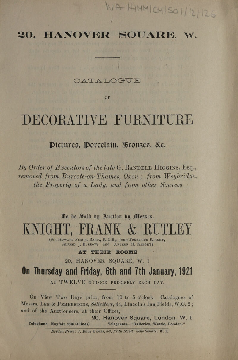 20, HANOVER SQUARE, w. CATA TOGO Eh OF DECORATIVE FURNITURE Pictures, Porcelain, Brongzes, &amp;c. By Order of Executors of the late G. RANDELL Hiaeins, Ksq., removed from Burcote-on-Thames, Oxon ; from Weybridge, the Property of a Lady, and from other Sources Go be Sold by Auction by Messrs. KNIGHT, FRANK &amp; RUTLEY (Sir Howarp Frank, Barr., K.C.B., Joun Freperick Knicut, AtrreD J. Burrows and Artruur H. Knicut) AT THEIR ROOMS 20, HANOVER SQUARE, W. 1 On Thursday and Friday, 6th and 7th January, 1921 AT TWELVE O'CLOCK PRECISELY EACH DAY.  On View Two Days prior, from 10 to 5 o'clock. Catalogues of Messrs. Lez &amp; Pempertons, Solicitors, 44, Lincoln’s Inn Fields, W.C. 2 ; and of the Auctioneers, at their Offices, 20, Hanover Square, London, W. 1 Telephone—Mayfair 3066 (4 lines). Telegrams—‘“‘ Galleries, Wesdo, London.”   Dryden Press: J. Davy &amp; Sons, 8-9, vith Street, Soho Square, W. 1.