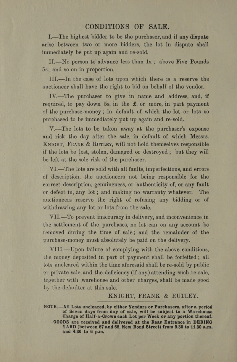 CONDITIONS OF SALE. I.—The highest bidder to be the purchaser, and if any dispute arise between two or more bidders, the lot in dispute shall immediately be put up again and re-sold. II.—No person to advance less than 1s.; above Five Pounds 5s., and so on in proportion. I1].—In the case of lots upon which there is a reserve the auctioneer shall have the right to bid on behalf of the vendor. I1V.—The purchaser to give in name and address, and, if required, to pay down 5s. in the £. or more, in part payment of the purchase-money ; in default of which the lot or lots so purchased to be immediately put up again and re-sold. V.—tThe lots to be taken away at the purchaser’s expense and risk the day after the sale, in default of which Messrs. Knicut, Frank &amp; RUTLEY, will not hold themselves responsible if the lots be lost, stolen, damaged or destroyed; but they will be left at the sole risk of the purchaser. VI.—The lots are sold with all faults, imperfections, and errors of description, the auctioneers not being responsible for the correct description, genuineness, or ‘authenticity of, or any fault or defect in, any lot; and making no warranty whatever. The auctioneers reserve the right of refusing any bidding or of withdrawing any lot or lots from the sale. VII.—To prevent inaccuracy in delivery, and inconvenience in the settlement of the purchases, no lot can on any account be removed during the time of sale; and the remainder of the purchase-money must absolutely be paid on the delivery. VIiI.—Upon failure of complying with the above conditions, the money deposited in part of payment shall be forfeited ; all lots uncleared within the time aforesaid shall be re-sold by public or private sale, and the deficiency (if any) attending such re-sale, together with warehouse and other charges, shall be made good hy the defaulter at this sale. KNIGHT, FRANK &amp; RUTLEY. NOTE.—All Lots uncleared, by either Vendors or Purchasers, after a period of Seven days from day of sale, will be subject to a Warehouse Charge of Half-a-Crown each Lot per Week or any portion thereof. GOODS are received and delivered at the Rear Entrance in DERING YARD (between 67 and 68, New Bond Street) from 9.30 to 11.30 a.m, and 4,30 to 6 p.m,