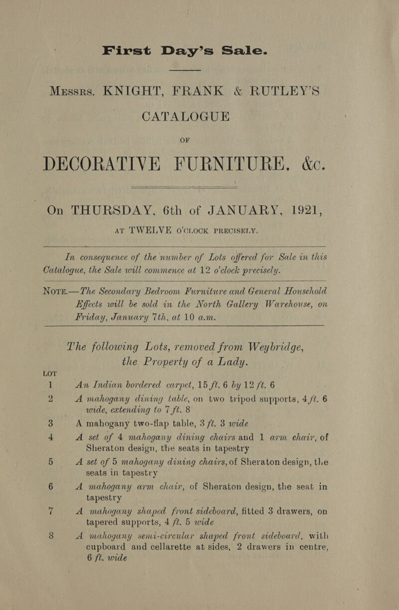 First Day’s Sale. Mzxssrs. KNIGHT, FRANK &amp; RUTLEY’S CATALOGUE OF DECORATIVE FURNITURE, &amp;c.   On THURSDAY, 6th of JANUARY, 1921, AT TWELVE oO’CLOCK PRECISELY.   In consequence of the number of Lots offered for Sale in this Catalogue, the Sale will commence at 12 o'clock precisely.    Nore.—The Secondary Bedroom Furniture and General Household Effects will be sold in the North Gallery Warehouse, on Friday, January 7th, at 10 am. The following Lots, removed from Weybridge, the Property of a Lady. 1 An Indian bordered carpet, 15 ft. 6 by 12 ft. 6 2 A mahogany dining table, on two tripod supports, 4/¢. 6 wide, extending to 7 ft. 8 3 A mahogany two-flap table, 3 /t. 3 wide 4 A set of 4 mahogany dining chairs and 1 arm chair, of Sheraton design, the seats in tapestry 5 A. set of 5 mahogany dining chairs, of Sheraton design, tle seats in tapestry 6 A mahogany arm chair, of Sheraton design, the seat in tapestry 7 A mahogany shaped front sideboard, fitted 3 drawers, on tapered supports, 4/4. 5 wide 8 A mahogany semi-circular shaped front sideboard, with cupboard and cellarette at sides, 2 drawers in centre, 6 ft. wide