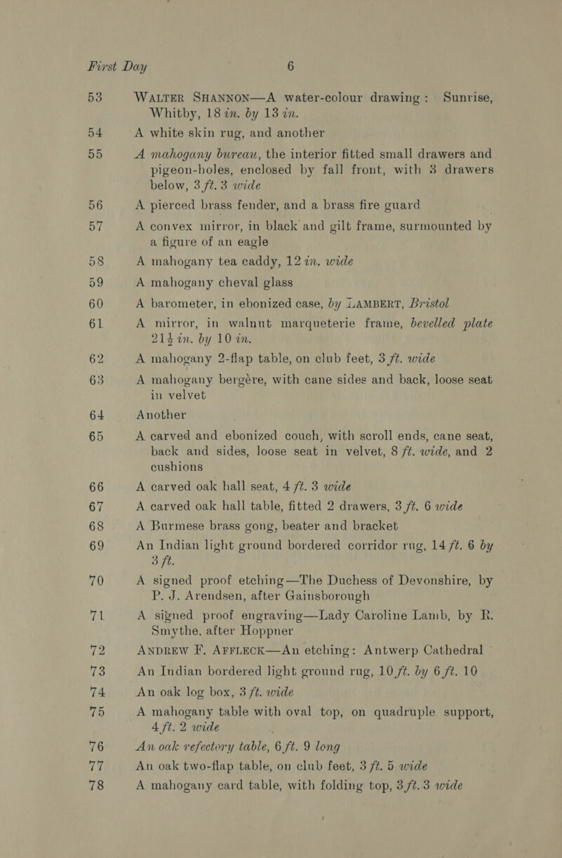 53 54 55 WALTER SHANNON—A water-colour drawing: Sunrise, Whitby, 18 an. by 13 an. A white skin rug, and another A mahogany bureau, the interior fitted small drawers and pigeon-holes, enclosed by fall front, with 3 drawers below, 3 7¢. 3 wide A pierced brass fender, and a brass fire guard A convex mirror, in black and gilt frame, surmounted by a figure of an eagle A mahogany tea caddy, 12 in. wide A mahogany cheval glass A barometer, in ebonized case, by iAAMBERT, Bristol A mirror, in walnut marqueterie frame, bevelled plate 214 4n. by 10 an. A mahogany 2-flap table, on club feet, 3 /¢. wide A mahogany bergére, with cane sides and back, loose seat in velvet Another A carved and ebonized couch, with scroll ends, cane seat, back and sides, loose seat in velvet, 8 /¢. wide, and 2 cushions A carved oak hall seat, 4 /¢. 3 wide A carved oak hall table, fitted 2 drawers, 3 /¢. 6 wide A Burmese brass gong, beater and bracket An Indian light ground bordered corridor rug, 14 ft. 6 by 3 ft. A signed proof etching—The Duchess of Devonshire, by P. J. Arendsen, after Gainsborough A signed proof engraving—Lady Caroline Lamb, by R. Smythe, after Hoppner ANDREW F. AFFLECK—An etching: Antwerp Cathedral — An Indian bordered light ground rug, 10 7. by 6 ft. 10 An oak log box, 3 /t. wide A mahogany table with oval top, on quadruple support, 4 ft. 2 wide An oak refectory table, 6 ft. 9 long An oak two-flap table, on club feet, 3/4. 5 wide A mahogany card table, with folding top, 3,7/¢.3 wide