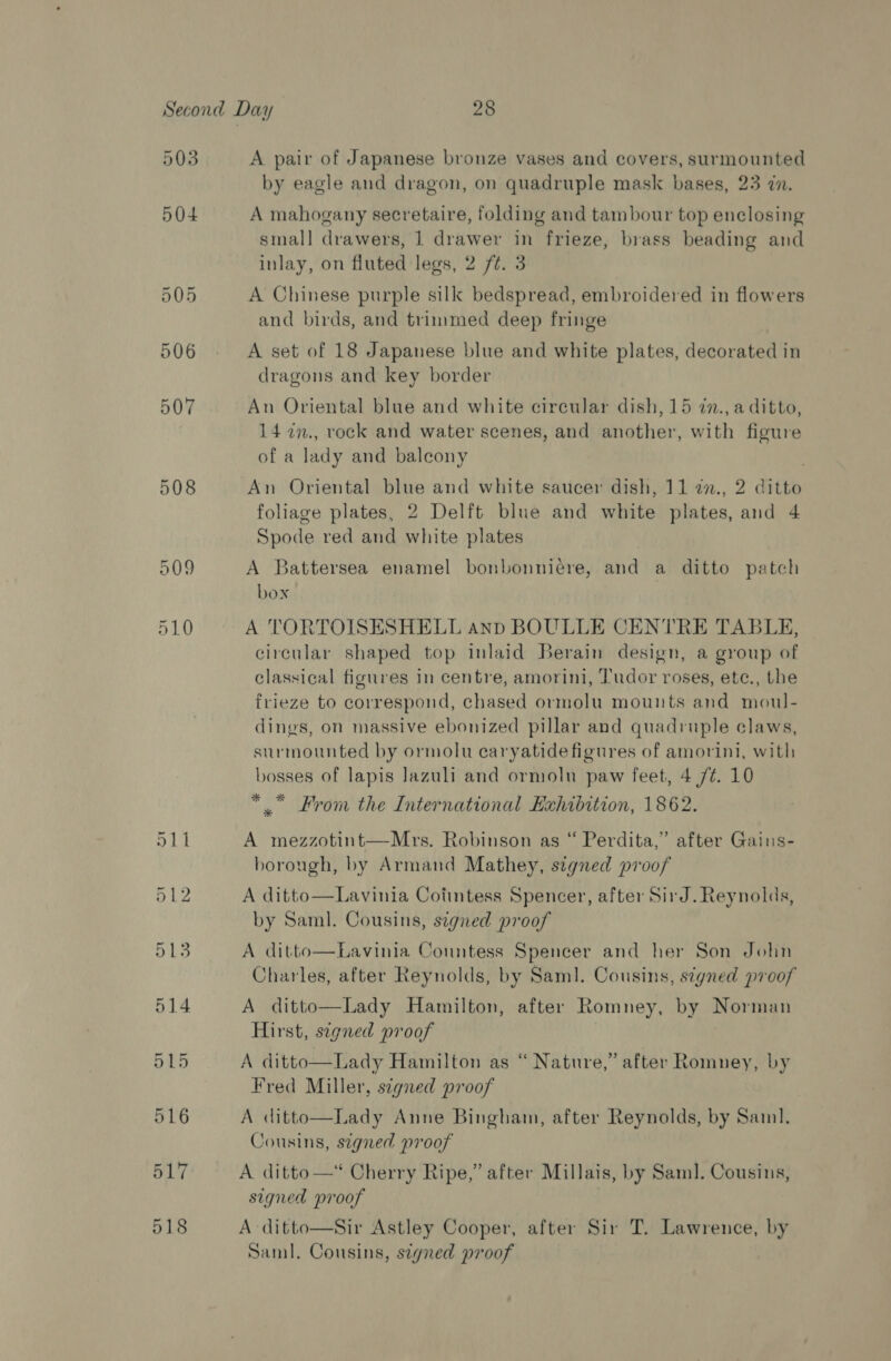508 518 A pair of Japanese bronze vases and covers, surmounted by eagle and dragon, on quadruple mask bases, 23 in. A mahogany secretaire, folding and tambour top enclosing small drawers, 1 drawer in frieze, brass beading and inlay, on fluted legs, 2 ft. 3 A Chinese purple silk bedspread, embroidered in flowers and birds, and trimmed deep fringe A set of 18 Japanese blue and white plates, decorated in dragons and key border An Oriental blue and white circular dish, 15 7in., a ditto, 14 7n., rock and water scenes, and another, with figure of a lady and balcony | An Oriental blue and white saucer dish, 11 2n., 2 ditto foliage plates, 2 Delft blue and white plates, and 4 Spode red and white plates A Battersea enamel bonbonniére, and a ditto patch box : A TORTOISESHELL anp BOULLE CENTRE TABLE, circular shaped top inlaid Berain design, a group of classical figures in centre, amorini, Tudor roses, etc., the frieze to correspond, chased ormolu mounts and moul- dings, on massive ebonized pillar and quadruple claws, surmounted by ormolu earyatide figures of amorini, with bosses of lapis lazuli and ormoln paw feet, 4 /¢. 10 *” From the International Exhibition, 1862. A mezzotint—-Mrs. Robinson as “ Perdita,” after Gains- horough, by Armand Mathey, s¢egned proof A ditto—Lavinia Coiintess Spencer, after SirJd. Reynolds, by Saml. Cousins, signed proof A ditto—Lavinia Countess Spencer and her Son John Charles, after Reynolds, by Saml. Cousins, signed proof A ditto—Lady Hamilton, after Romney, by Norman Hirst, signed proof 3 A ditto—Lady Hamilton as “ Nature,” after Romney, by Fred Miller, signed proof A ditto—Lady Anne Bingham, after Reynolds, by Sail. Cousins, signed proof A ditto —*“ Cherry Ripe,” after Millais, by Sam]. Cousins, signed proof A ditto—Sir Astley Cooper, after Sir T. Lawrence, by Saml. Cousins, stgned proof :  