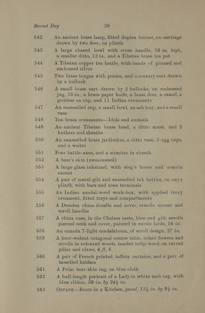 542 543 An ancient brass lamp, fitted duplex burner, on carriage drawn by two deer, on plinth | A large chased bowl with cross handle, 16 in. high, a smaller ditto, 12 72., and a Tibetan brass tea pot A Tibetan copper tea kettle, with bands of pierced and embossed silver Two brass tongas with ponies, and a country cart drawn by a bullock A small brass cart drawn by 2 bullocks, an embossed jug, 16 7., a brass paper knife, a brass deer, a camel, a goddess on cup, and 11 Indian ornaments An enamelled cup, a small bow], an ash tray, and asmail vase Ten brass ornaments—lIdols and animals An ancient Tibetan brass head, a ditto mask, and 2 kuthers and sheaths An enamelled brass jardinieére, a ditto vase, 3 egg cups, and a waiter Four battle-axes, and a scimitar in sheath A beav’s skin (unmounted) A large glass inkstand, with stag’s horns and ormolu mount A pair of metal-gilt and enamelled ink bottles, on onyx plinth, with bars and cone terminals An Indian sandal-wood work-box, with applied ivory ornament, fitted trays and compartments A Dresden china écuelle and cover, ormolu mount and scroll handles A china vase, in the Chelsea taste, blue and gilt scrolls pierced neck and cover, painted in exotic birds, 16 7. An ormolu 7-light candelabrum, of scroll design, 27 in. A burr-walnut octagonal centre table, inlaid flowers and scrolls in coloured woods, banded tulip-wood, on carved pillar and claws, 4 /t. 6 A pair of French printed taffeta curtains, and a pair of tasselled holders A Polar bear-skin rug, on blue cloth A half-length portrait of a Lady in white mob cap, with blue ribbon, 30 in. by 243 in. OstapE—Boors in a Kitchen, panel, 134 in. by 84 in.