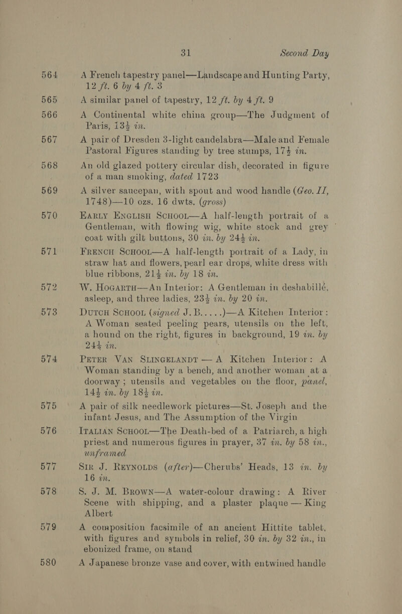 574 575 576 577 578 579 580 3 Second Day A French tapestry panel—Landscape and Hunting Party, 12 ft. 6 by 4 ft. 3 A similar panel of tapestry, 12 /¢. by 4 /t. 9 A Continental white china group—The Judgment of Paris, 134 in. A pair of Dresden 3-light candelabra—Male and Female Pastoral Figures standing by tree stumps, 174 in. An old glazed pottery circular dish, decorated in figure of a man smoking, dated 1723 A silver saucepan, with spout and wood handle (Geo. JJ, 1748)—10 ozs. 16 dwts. (gross) EARLY ENGLISH ScHOOL—A half-leugth portrait of a Gentleman, with flowing wig, white stock and grey | coat with gilt buttons, 30 a. by 244 on. FRENCH ScHoot—A half-length portrait of a Lady, in straw hat and flowers, pearl ear drops, white dress with blue ribbons, 214 an. by 18 an. W. HocartH—An Interior: A Gentleman in deshabille, asleep, and three ladies, 234 in. by 20 in. Dutcu ScHoo. (signed J.B..... )—A Kitchen Interior: A Woman seated peeling pears, utensils on the left, a hound on the right, figures in background, 19 wm. by 244 in. PETER VAN SLINGELANDT — A Kitchen Interior: A Woman standing by a bench, and another woman at a doorway ; utensils and vegetables on the floor, panel, 144 in. by 184 in. A pair of silk needlework pictures—St. Joseph and the infant Jesus, and The Assumption of the Virgin ITALIAN ScHooL—The Death-bed of a Patriarch, a high priest and numerous figures in prayer, 37 in. by 58 in., unframed Sir J. REYNOLDS (a/fter)—Cherubs’ Heads, 13 in. by 16 in. S. J. M. BrowNn—A water-colour drawing: A River Scene with shipping, and a plaster plaque — King Albert A composition facsimile of an ancient Hittite tablet, with figures and symbols in relief, 30 in. by 32 in., in ebonized frame, on stand A Japanese bronze vase and cover, with entwined handle