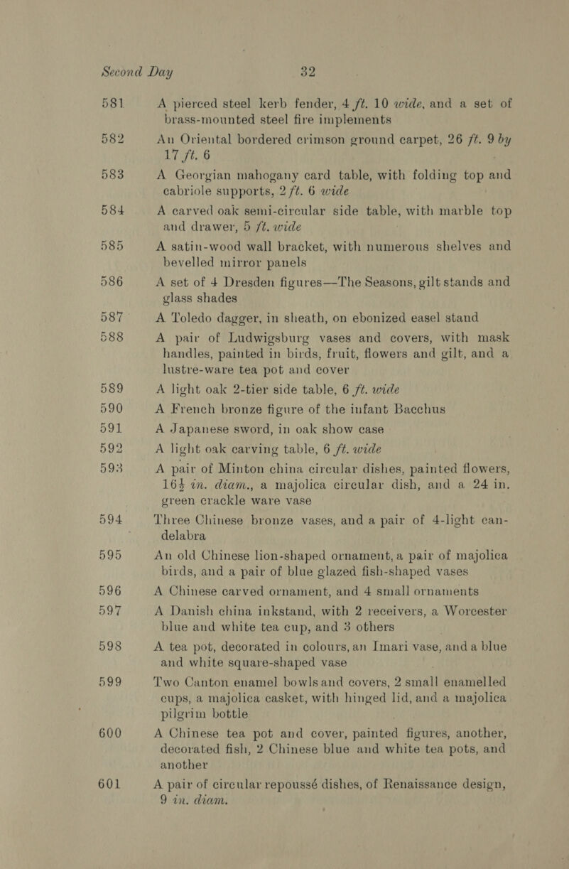 581 599 600 601 A pierced steel kerb fender, 4 ft. 10 wide, and a set of brass-mounted steel fire implements An Oriental bordered crimson ground carpet, 26 /#. 9 %y at. 8 A Georgian mahogany card table, with folding top and cabriole supports, 2 /¢. 6 wide A carved oak semi-circular side table, with marble top and drawer, 5 /t. wide . A satin-wood wall bracket, with numerous shelves and bevelled mirror panels A set of 4 Dresden figures—The Seasons, gilt stands and glass shades A Toledo dagger, in sheath, on ebonized easel stand A pair of Ludwigsburg vases and covers, with mask handles, painted in birds, fruit, flowers and gilt, and a lustre-ware tea pot and cover A light oak 2-tier side table, 6 /¢. wide A French bronze figure of the infant Bacchus A Japanese sword, in oak show case A light oak carving table, 6 /t. wide A pair of Minton china circular dishes, painted flowers, 163 wn. diam., a majolica circular dish, and a 24 in. green crackle ware vase Three Chinese bronze vases, and a pair of 4-light can- delabra An old Chinese lion-shaped ornament, a pair of majolica birds, and a pair of blue glazed fish-shaped vases A Chinese carved ornament, and 4 small ornaments A Danish china inkstand, with 2 receivers, a Worcester blue and white tea cup, and 3 others A tea pot, decorated in colours, an Imari vase, anda blue and white square-shaped vase Two Canton enamel bowls and covers, 2 small enamelled cups, a majolica casket, with hinged lid, and a majolica pugrim bottle A Chinese tea pot and cover, Spee figures, another, decorated fish, 2 Chinese blue and white tea pots, ant another A pair of circular repoussé dishes, of Renaissance design,