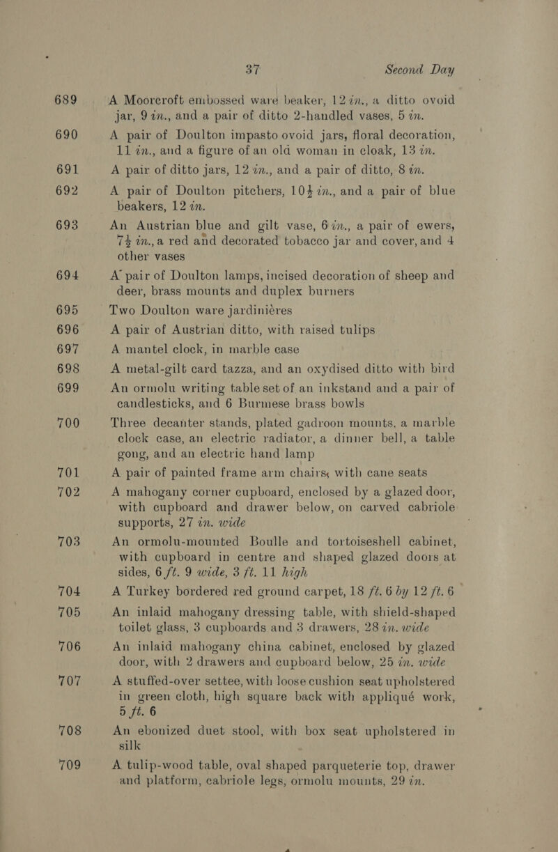 689 690 691 692 693 694 695 696 697 698 699 700 701 702 703 704 705 706 707 708 709 37 Second Day A Moorcroft embossed ware beaker, 12 77., a ditto ovoid jar, 9an., and a pair of ditto 2-handled vases, 5 zn. A pair of Doulton impasto ovoid jars, floral decoration, 11 in., and a figure of an old woman in cloak, 13 on. A pair of ditto jars, 12 in., and a pair of ditto, 8 in. A pair of Doulton pitchers, 104 7n., and a pair of blue beakers, 12 zn. An Austrian blue and gilt vase, 67n., a pair of ewers, 74 in.,a red and decorated tobacco jar and cover, and 4 other vases A pair of Doulton lamps, incised decoration of sheep and deer, brass mounts and duplex burners Two Doulton ware jardinieres A pair of Austrian ditto, with raised tulips A mantel clock, in marble case A metal-gilt card tazza, and an oxydised ditto with bird An ormolu writing table set of an inkstand and a pair of candlesticks, and 6 Burmese brass bowls Three decanter stands, plated gadroon mounts, a marble clock case, an electric radiator, a dinner bell, a table gong, and an electric hand lamp A pair of painted frame arm chairs, with cane seats A mahogany corner cupboard, enclosed by a glazed door, with cupboard and drawer below, on carved cabriole supports, 27 in. wide An ormolu-mounted Boulle and tortoiseshell cabinet, with cupboard in centre and shaped glazed doors at sides, 6 ft. 9 wide, 3 ft. 11 high A Turkey bordered red ground carpet, 18 /¢. 6 by 12 ft. 6 An inlaid mahogany dressing table, with shield-shaped toilet glass, 3 cupboards and 3 drawers, 28 in. wide An inlaid mahogany china cabinet, enclosed by glazed door, with 2 drawers and cupboard below, 25 in. wide A stuffed-over settee, with loose cushion seat upholstered in green cloth, high square back with appliqué work, 5 ft. 6 An ebonized duet stool, with box seat upholstered in silk A tulip-wood table, oval shaped parqueterie top, drawer and platform, cabriole legs, ormolu mounts, 29 in.