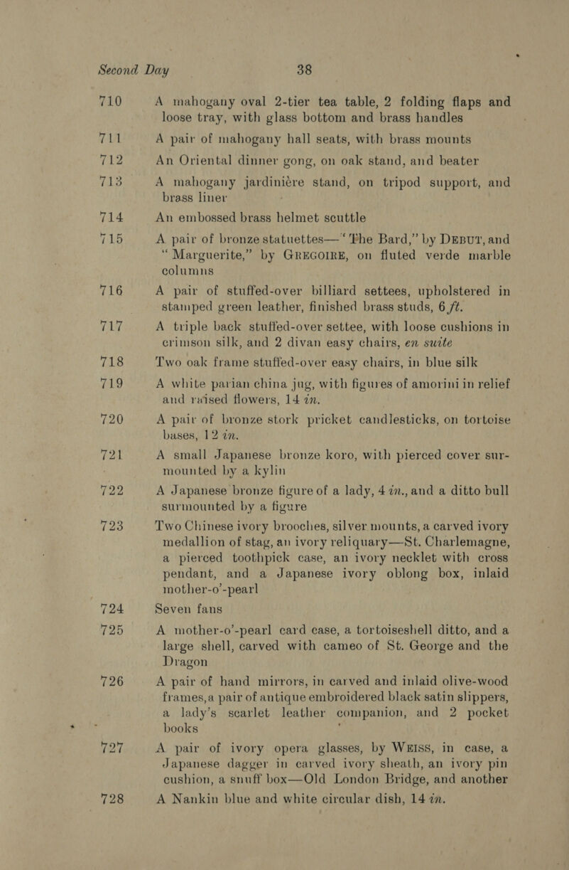 710 + | 712 713 714 715 A mahogany oval 2-tier tea table, 2 folding flaps and loose tray, with glass bottom and brass handles A pair of mahogany hall seats, with brass mounts An Oriental dinner gong, on oak stand, and beater A mahogany jardiniére stand, on tripod support, and brass liner An embossed brass helmet scuttle A pair of bronze statuettes—‘'Phe Bard,” by DEBUT’, and ‘“ Marguerite,” by GREGOIRE, on fluted verde marble columns A pair of stuffed-over billiard settees, upholstered in stamped green leather, finished brass studs, 6 /t. A triple back stuffed-over settee, with loose cushions in crimson silk, and 2 divan easy chairs, en sucte Two oak frame stuffed-over easy chairs, in blue silk A white parian china jug, with figures of amorini in relief and raised flowers, 14 27. A pair of bronze stork pricket candlesticks, on tortoise bases, 12 an. A small Japanese bronze koro, with pierced cover sur- mounted by a kylin A Japanese bronze figure of a lady, 477., and a ditto bull surmounted by a figure Two Chinese ivory brooches, silver mounts, a carved ivory medallion of stag, an ivory reliquary—St. Charlemagne, a pierced toothpick case, an ivory necklet with cross pendant, and a Japanese ivory oblong box, inlaid mother-o’-pearl Seven fans A mother-o’-pearl card case, a tortoiseshell ditto, and a large shell, carved with cameo of St. George and the Dragon A pair of hand mirrors, in carved and inlaid olive-wood frames,a pair of antique embroidered black satin slippers, a lady’s scarlet leather companion, and 2 pocket books A pair of ivory opera glasses, by WEISS, in case, a Japanese dagger in carved ivory sheath, an ivory pin cushion, a snuff box—Old London Bridge, and another