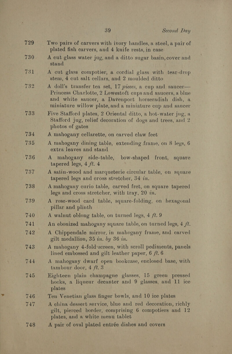 729 731 39 Second Day T'wo pairs of carvers with ivory handles, a steel, a pair of plated fish carvers, and 4 knife rests, in case A cut glass water jug, and a ditto sugar basin, cover and stand A cut glass compotier, a cordial glass with tear-drop stem, 4 cut salt cellars, and 2 moulded ditto A doll’s transfer tea set, 17 pieces, a cup and saucer— Princess Charlotte, 2 Lowestoft cups and saucers, a blue and white saucer, a Davenport horseradish dish, a miniature willow plate,and a miniature cup and saucer Five Stafford plates, 2 Oriental ditto, a hot-water jug, a Stafford jug, relief decoration of dogs and trees, and 2 photos of gates A. mahogany cellarette, on carved claw feet A mahogany dining table, extending frame, on 8 leus, 6 extra leaves and stand A mahogany side-table, bow-shaped front, square tapered legs, 4 /¢. 4 A satin-wood and marqueterie circular table, on square tapered legs and cross stretcher, 34 an. A mahogany curio table, carved fret, on square tapered legs and cross stretcher, with tray, 20 on. A rose-wood card table, square-folding, on hexagonal pillar and plinth A walnut oblong table, on turned legs, 4 /¢. 9 An ebonized mahogany square table, on turned legs, 4 7. A Chippendale mirror, in mahogany frame, and carved gilt medallion, 35 an. by 36 in. A mahogany 4-fold*sereen, with scroll pediments, panels lined embossed and gilt leather paper, 6 /¢. 6 A mahogany dwarf open bookcase, enclosed base, with tambour door, 4 f¢. 3 Highteen plain champagne glasses, 15 green pressed hocks, a liqueur decanter and 9 glasses, and 11 ice plates Ten Venetian glass finger bowls, and 10 ice plates A china dessert service, blue and red decoration, richly gilt, pierced border, comprising 6 compotiers and 12 plates, and a white menu tablet A pair of oval plated entrée dishes and covers