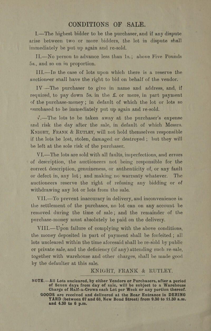 I.—The highest bidder to be the purchaser, and if any dispute arise between two or more bidders, the lot in dispute shall immediately be put up again and re-sold. II.—No person to advance less than 1s.; above Five Pounds 5s., and so on in proportion. III.—In the case of lots upon which there is a reserve the auctioneer shall have the right to bid on behalf of the vendor. IV -—The purchaser to give in name and address, and, if required, to pay down 5s. in the £. or more, in part payment of the purchase-money ; in default of which the lot or lots so nurchased to be immediately put up again and re-sold. — ¥.—The lots to be taken away at the purchaser’s expense and risk the day after the sale, in default of which Messrs. KNIGHT, Frank &amp; RuTLEY, will not hold themselves responsible if the lots be lost, stolen, damaged or destroyed; but they will be left at the sole risk of the purchaser. V1I.—tThe lots are sold with all faults, imperfections, and errors of description, the auctioneers not being responsible for the correct description, genuineness, or authenticity of, or any fault or defect in, any lot; and making no warranty whatever. The auctioneers reserve the right of refusing any bidding or of withdrawing any lot or lots from the sale. VII.—to prevent inaccuracy in delivery, and inconvenience in the settlement of the purchases, no lot can on any account be removed during the time of sale; and the remainder of the purchase-money must absolutely be paid on the delivery. VIIL—Upon failure of complying with the above conditions, the money deposited in part of payment shall be forfeited ; all lots uncleared within the time aforesaid shall be re-sold by public or private sale; and the deficiency (if any) attending such re-sale, together with warehouse and other charges, shall be made good by the defaulter at this sale. KNIGHT, FRANK &amp; RUTLEY. NOTE.—All Lots uncleared, by either Vendors or Purchasers, after a period of Seven days from day of sale, will be subject to a Warehouse Charge of Half-a-Crown each Lot per Week or any portion thereof. GOODS are received and delivered at the Rear Entrance in DERING YARD (between 67 and 68, New Bond Street) from 9.30 to 11.30 a.m. and 4,30 to 6 p.m.