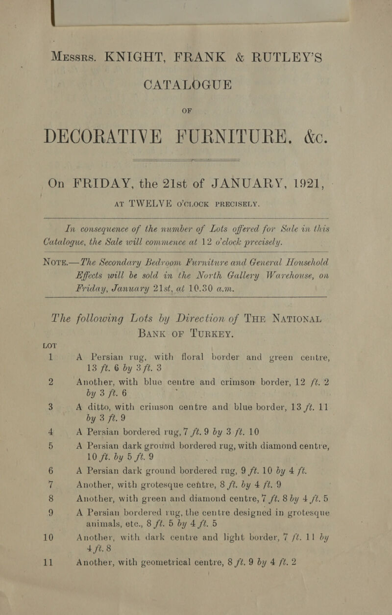 Mzssrs. KNIGHT, FRANK &amp; RUTLEY’S CATALOGUE OF DECORATIVE FURNITURE, dc.  On FRIDAY, the 21st of JANUARY, 1921, AT TWELVE o’CLOCK PRECISELY.   In consequence of the nwmber of Lots offered for Sale in this Catalogue, the Sale will commence at 12 o'clock precisely.   Nore.—The Secondary Bedroom Furniture and General Household Effects will be sold in the North Gallery Warehouse, on Friday, January 21st, at 10.30 a.m. The following Lots by Direction of THR NATIONAL BANK OF TURKEY. LOT Z A Persian rug, with floral border and green centre, 13 ft. 6 by 3 ft. 3 2 Another, with blue centre and crimson border, 12 /¢. 2 by 3 ft. 6 3 A ditto, with crimson centre and blue border, 13 /¢. 11 by 3 ft. 9 | 4 A Persian bordered rug, 7 ft. 9 by 3 ft. 10 5 A Persian dark ground bordered rug, with diamond centre, 10 ft. by 5 ft. 9 6 A Persian dark ground bordered rug, 9 ft. 10 by 4 /¢. 7 Another, with grotesque centre, 8 ft. by 4 ft. 9 8 Another, with green and diamond centre, 7 ft. 8 by 4 /t. 5 LE A Persian bordered rug, the centre designed in grotesque animals, ete., 8 ft. 5 by 4 ft. 5 10 Another, with dark centre and light border, 7 /¢. 11 by 4 ft. 8