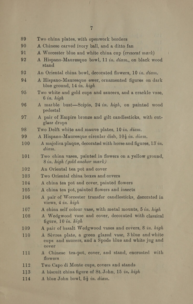Two china plates, with open work borders A Chinese carved ivory ball, and a ditto fan A Worcester blue and white china cup (crescent mark) A Hispano-Mauresque bow], 11 zz. diam., on black wood stand An Oriental china bowl, decorated flowers, 10 in. diam. A Hispano-Mauresque ewer, ornamented figures on dark blue ground, 14 in. high Two white and gold cups and saucers, and a crackle vase, 6 in. high A marble bust—Scipio, 24 in. high, on painted wood pedestal A pair of Empire bronze and gilt candlesticks, with cut- glass drops Two Delft white and mauve plates, 10 in. dam. A Hispano-Mauresque circular dish, 104 in. diam. A majolica plaque, decorated with horse and figures, 13 a. diam. Two china vases, painted in flowers on a yellow ground, 8 in. high (gold anchor mark) An Oriental tea pot and cover Two Oriental china boxes and covers A china tea pot and cover, painted flowers A china tea pot, painted flowers and insects A pair of Worcester transfer candlesticks, decorated in views, 4 72n. high A china self colour vase, with metal mounts, 5 in. high A Wedgwood vase and cover, decorated with classical figure, 10 in. high A pair of basalt Wedgwood vases and covers, 8 in. high A Sévres plate, a green glazed vase, 3 blue and white cups and saucers, and a Spode blue and white jug and cover A Chinese tea-pot, cover, and stand, encrusted with flowers Two Capo di Monte cups, covers and stands A biscuit china figure of St. John, 15 in. high A blue John bowl, 54 in. diam.