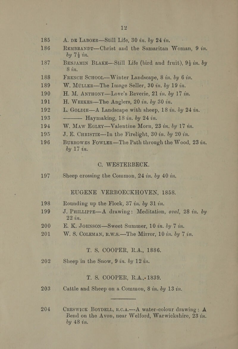 197 198 19 200 201 202 203 204 12 A. DE LaBoER—Still Life, 30 in. by 24 in. REMBRANDT—Christ and the Samaritan Woman, 9 2. by 74 i. BENJAMIN BLAKE—‘Still Life (bird and fruit), 94 in. by 8 in. FRENCH ScHooL—Winter Landscape, 8 i. by 6 in. W. MULter—tThe Image Seller, 30 in. by 19 in. H. M. AnrHony—Love’s Reverie, 21 in. by 17 in. H. WEEKES—The Anglers, 20 in. by 30 i. L. GoLpIE—A Landscape with sheep, 18 zn. by 24 in. Haymaking, 18 in. by 24 on. W. Maw Eciey—Valentine Morn, 23 in. by 17 an. J. E. Curistrz—In the Firelight, 30 in. by 20 in. BurRoWES FowLeR—The Path through the Wood, 23 zn. by 17 tin.  C. WESTERBECK. Sheep crossing the Common, 24 in. by 40 zn. EUGENE VERBOECKHOVEN, 1858. Rounding up the Flock, 37 in. by 31 dn. J. PHILLIPPE—A drawing: Meditation, oval, 28 in. by 22 an. E. K. Jounson—Sweet Summer, 10 in. by 7 in. W. S. COLEMAN, R.W.S.—The Mirror, 10 in. by 7 in. Te S.aCO0PER, R.AgPISS6. Sheep in the Snow, 9 zn. by 12 in. T. 8. COOPER, R.Avs1839. Cattle and Sheep on a Common, 8 zn. by 13 zn. CRESWICK BOYDELL, R.c.A.—-A water-colour drawing: A Bend on the Avon, near Welford, Warwickshire, 23 zn. by 48 in.