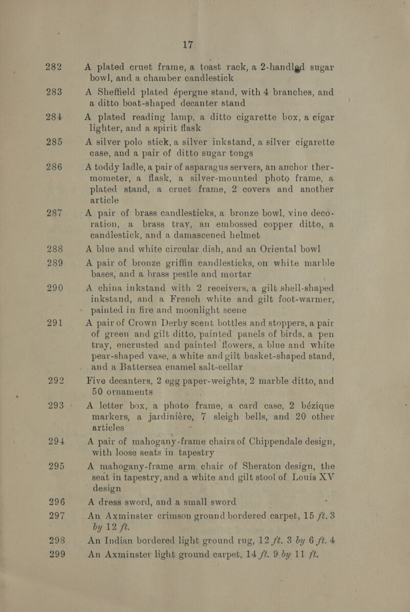 282 283 284 285 286 287 288 289 290 291 17 A plated cruet frame, a toast. rack, a 2-handlgd sugar bowl, and a chamber candlestick A Sheffield plated épergne stand, with 4 branches, and a ditto boat-shaped decanter stand A plated reading lamp, a ditto cigarette box, a cigar lighter, and a spirit flask A silver polo stick, a silver inkstand, a silver cigarette case, and a pair of ditto sugar tongs A toddy ladle, a pair of asparagus servers, an anchor ther- mometer, a flask, a silver-mounted photo frame, a plated stand, a cruet frame, 2 covers and another article A pair of brass candlesticks, a bronze bowl, vine deco- ration, a brass tray, an embossed copper ditto, a candlestick, and a damascened helmet A blue and white cireular dish, and an Oriental bowl A pair of bronze griffin candlesticks, on white marble bases, and a brass pestle and mortar A china inkstand with 2 receivers, a gilt shell-shaped inkstand, and a French white and gilt foot-warmer, painted in fire and moonlight scene A pair of Crown Derby scent bottles and stoppers, a pair of green and gilt ditto, painted panels of birds, a pen tray, encrusted and painted flowers, a blue and white pear-shaped vase, a white and gilt basket-shaped stand, and a Battersea enamel salt-cellar Five decanters, 2 egg paper-weights, 2 marble ditto, and 50 ornaments A letter box, a photo frame, a card case, 2 bézique markers, a jardiniére, 7 sleigh bells, and 20 other articles A pair of mahogany-frame chairs of Chippendale design, with loose seats in tapestry A mahogany-frame arm chair of Sheraton design, the seat in tapestry, and a white and gilt stool of Louis XV design A dress sword, and a small sword An Axminster crimson ground bordered carpet, 15 /¢.3 by 12 fe. An Indian bordered light ground rug, 12 /¢. 3 by 6 jt. 4