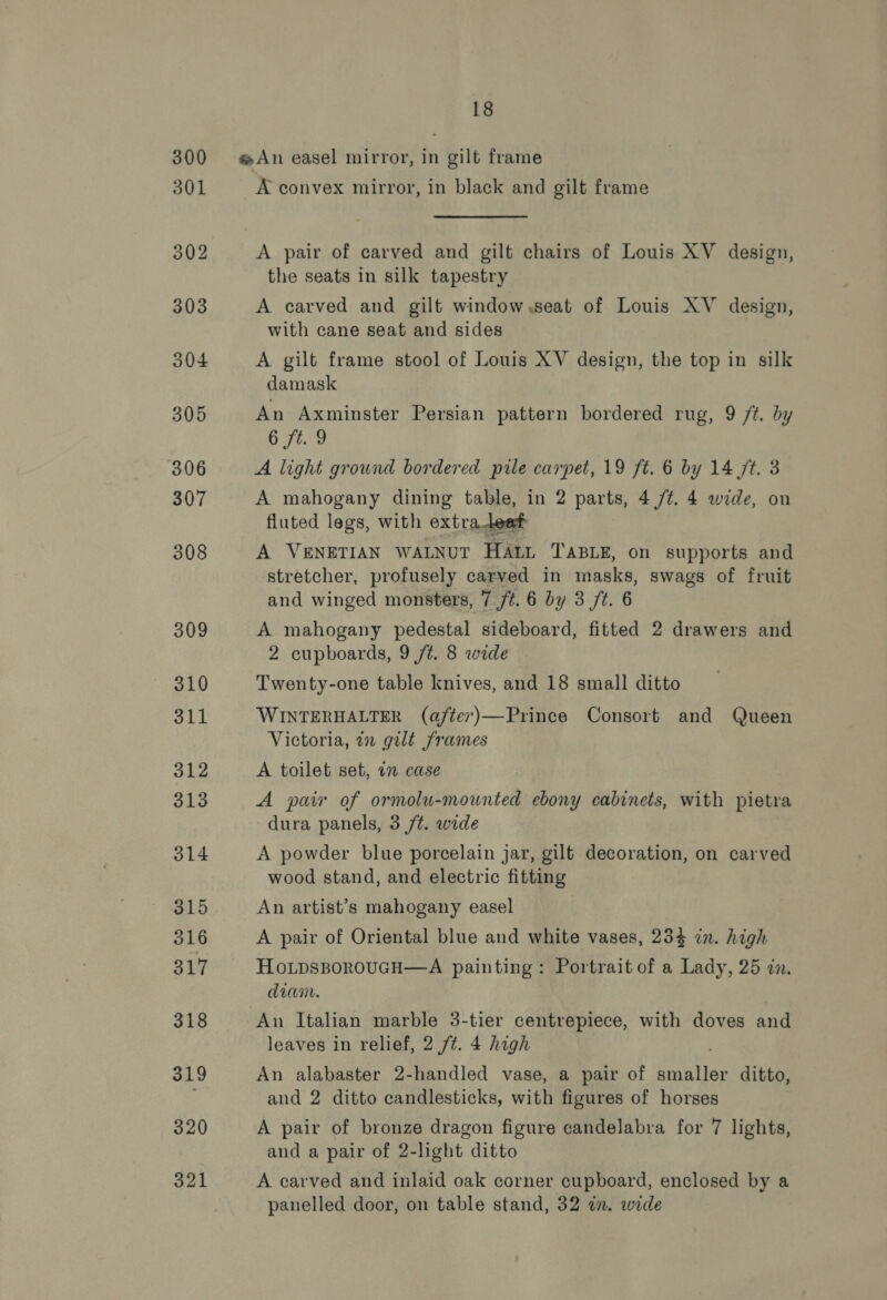 300 An easel mirror, in gilt frame 301 A convex mirror, in black and gilt frame 302 A pair of carved and gilt chairs of Louis XV design, the seats in silk tapestry 303 A carved and gilt window.seat of Louis XV design, with cane seat and sides 304 A gilt frame stool of Louis XV design, the top in silk damask 305 An Axminster Persian pattern bordered rug, 9 ft. by 6 ft. 9 306 A light ground bordered pile carpet, 19 ft. 6 by 14 ft. 3 307 A mahogany dining table, in 2 parts, 4 /¢. 4 wide, on fluted legs, with extra leed 308 A VENETIAN WALNUT HALL TABLE, on supports and stretcher, profusely carved in masks, swags of fruit and winged monsters, 7 /#. 6 by 3 /t. 6 309 A mahogany pedestal sideboard, fitted 2 drawers and 2 cupboards, 9 /¢. 8 wide 310 Twenty-one table knives, and 18 small ditto 311 WINTERHALTER (after)—Prince Consort and Queen Victoria, in gilt frames rs A toilet set, 1 case 313 A pair of ormolu-mounted ebony cabinets, with pietra dura panels, 3 /t. wide 314 A powder blue porcelain jar, gilt decoration, on carved wood stand, and electric fitting 315 An artist’s mahogany easel 316 A pair of Oriental blue and white vases, 234 in. high 317 HoLpsBoROUGH—A painting: Portrait of a Lady, 25 in. diam. 318 An Italian marble 3-tier centrepiece, with doves and leaves in relief, 2 /¢. 4 high 319 An alabaster 2-handled vase, a pair of amanlen ditto, and 2 ditto candlesticks, with figures of horses 320 A pair of bronze dragon figure candelabra for 7 lights, and a pair of 2-light ditto 321 A carved and inlaid oak corner cupboard, enclosed by a panelled door, on table stand, 32 a. wide