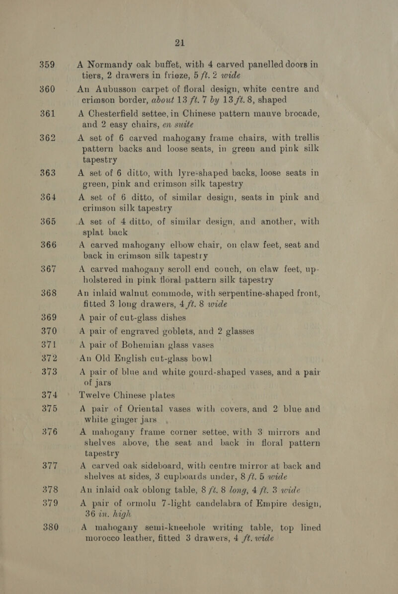 377 378 379 380 21 A Normandy oak buffet, with 4 carved panelled doors in tiers, 2 drawers in frieze, 5 ft. 2 wide An Aubusson carpet of floral design, white centre and crimson border, about 13 ft. 7 by 13 ft. 8, shaped A Chesterfield settee,in Chinese pattern mauve brocade, and 2 easy chairs, en swete A set of 6 carved mahogany frame chairs, with trellis pattern backs and loose seats, in green and pink silk tapestry A set of 6 ditto, with lyre-shaped backs, loose seats in green, pink and crimson silk tapestry A set of 6 ditto, of similar design, seats in pink and crimson silk tapestry splat back | A carved mahogany elbow chair, on claw feet, seat and back in crimson silk tapestry A carved mahogany scroll end couch, on claw feet, up- holstered in pink floral pattern silk tapestry An inlaid walnut commode, with serpentine-shaped front, fitted 3 long drawers, 4 /t. 8 wide A pair of cut-glass dishes A pair of engraved goblets, and 2 glasses A pair of Bohemian glass vases An Old English cut-glass bow] A pair of blue and white gourd-shaped vases, and a pair of jars Twelve Chinese plates A pair of Oriental vases with covers, and 2 blue and white ginger jars A mahogany frame corner settee, with 3 mirrors and shelves above, the seat and back in floral pattern tapestry A carved oak sideboard, with centre mirror at back and shelves at sides, 3 cupboards under, 8 ft. 5 wide Aun inlaid oak oblong table, 8 /¢. 8 long, 4 ft. 3 wide A pair of ormolu 7-light candelabra of Empire design, 36 in. high A mahogany semi-kneehole writing table, top lined