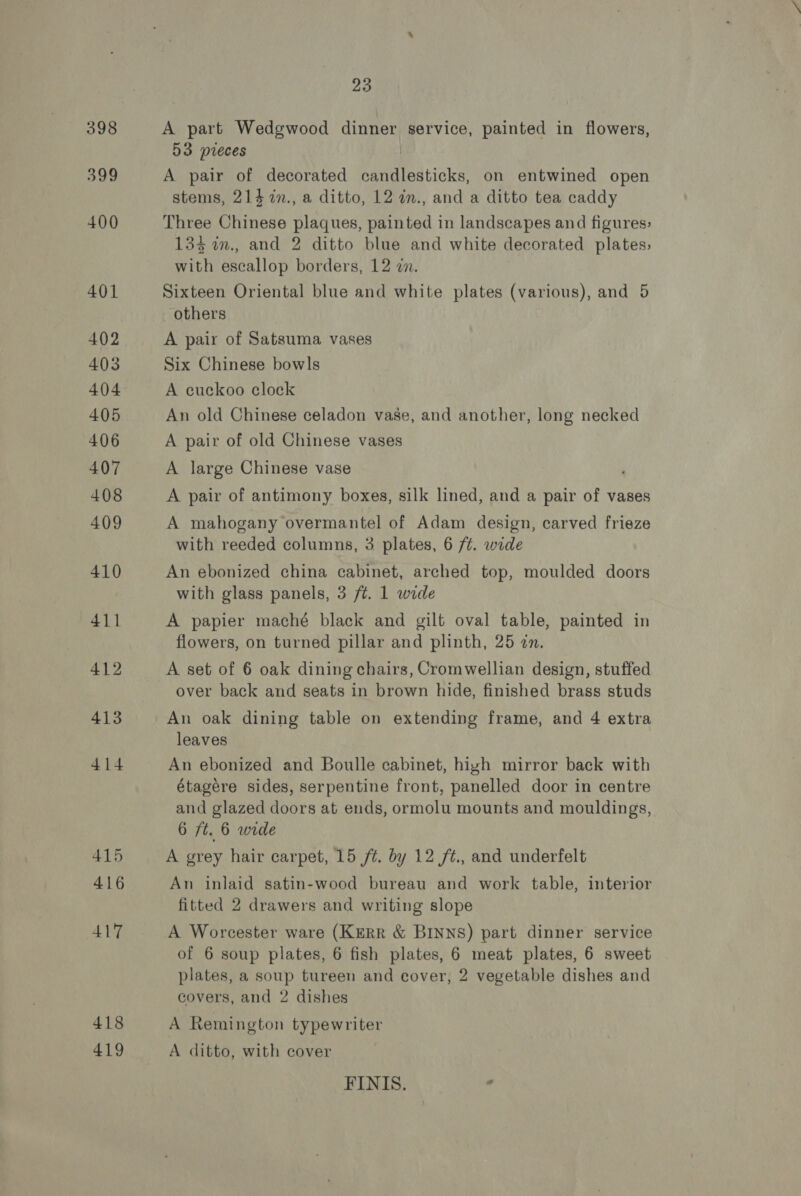 398 399 415 416 417 418 419 23 A part Wedgewood dinner service, painted in flowers, 53 pieces A pair of decorated Peateatiols on entwined open stems, 214 7n., a ditto, 12 in., and a ditto tea caddy Three Chinese plagues, painted in landscapes and figures, 133 m., and 2 ditto blue and white decorated plates; with escallop borders, 12 in. Sixteen Oriental blue and white plates (various), and 5 others A pair of Satsuma vases Six Chinese bowls A euckoo clock An old Chinese celadon vase, and another, long necked A pair of old Chinese vases A large Chinese vase A pair of antimony boxes, silk lined, and a pair of vases A mahogany overmantel of Adam design, carved frieze with reeded columns, 3 plates, 6 /¢. wide An ebonized china cabinet, arched top, moulded doors with glass panels, 3 ft. 1 wide A papier maché black and gilt oval table, painted in flowers, on turned pillar and plinth, 25 zn. A set of 6 oak dining chairs, Cromwellian design, stuffed over back and seats in brown hide, finished brass studs An oak dining table on extending frame, and 4 extra leaves An ebonized and Boulle cabinet, high mirror back with étagere sides, serpentine front, panelled door in centre and glazed doors at ends, ormolu mounts and mouldings, 6 ft. 6 wide A grey hair carpet, 15 ft. by 12 /t., and underfelt An inlaid satin-wood bureau and work table, interior fitted 2 drawers and writing slope A Worcester ware (KERR &amp; BINNS) part dinner service of 6 soup plates, 6 fish plates, 6 meat plates, 6 sweet plates, a soup tureen and cover, 2 vegetable dishes and covers, and 2 dishes A Remington typewriter A ditto, with cover FINIS. .