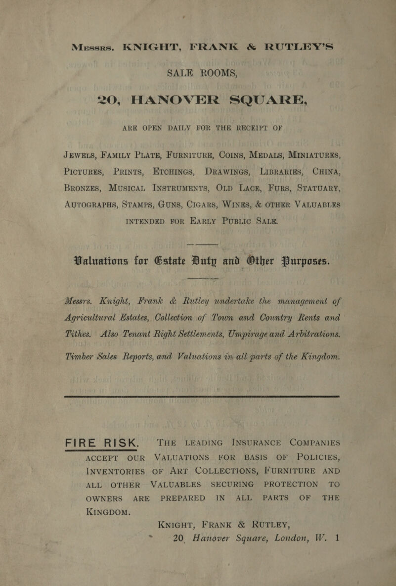 Messrs. KNIGHT, FRANK &amp; RUTLEY’S SALE ROOMS, 20, HANOVER SQUARE, ARE OPEN DAILY FOR THE RECEIPT OF JEWELS, FAMILY PLATE, FURNITURE, COINS, MEDALS, MINIATURES, PICTURES, Prints, Ercuinas, DrRawines, LIBRARIES, CHINA, BRONZES, MusicAL INSTRUMENTS, OLD Lack, Furs, STATUARY, AUTOGRAPHS, STAMPS, GUNS, CIGARS, WINES, &amp; OTHER VALUABLES INTENDED FOR EARLY PUBLIC SALE. Waluations for Estate Buty and Other Purposes. eee Messrs. Knight, Frank &amp; Rutley undertake the management of Agricultural Estates, Collection of Town and Country Rents and Tithes. Also Tenant Right Settlements, Umpirage and Arbitrations. Timber Sales Reports, and Valuations im all parts of the Kingdom.  FIRE RISK. THE LEADING INSURANCE COMPANIES ACCEPT OUR VALUATIONS FOR BASIS OF POLICIES, INVENTORIES OF ART COLLECTIONS, FURNITURE AND ALL OTHER VALUABLES SECURING PROTECTION TO OWNERS ARE PREPARED IN ALL PARTS OF THE KINGDOM.  KNIGHT, FRANK &amp; RUTLEY, og 20, Hanover Square, London, W. 1