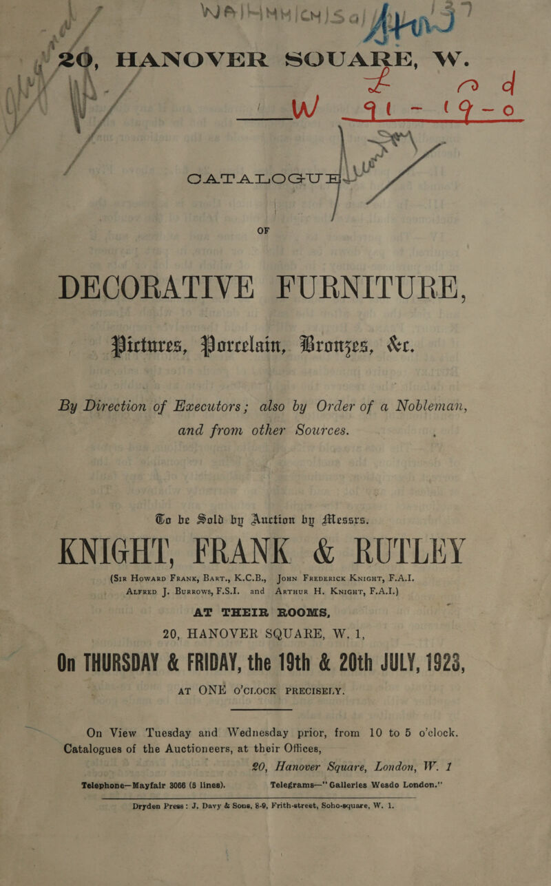 P) o/ We) Hi MH M150] Jy Lu fy | 2 HANOVER SQUARE, W. a a mY ee fe sSeNiing fa “ f\ atk 45 y f   CATALOGU Hi» OF DECORATIVE FURNITURE, Pictures, Porcelain, Browjes, Kc. By Direction of Hxecutors; also by Order of a Nobleman, and from other Sources. @o be Sold by Auction by Messrs. KNIGHT, FRANK &amp; RUTLEY (S1r Howarp Frank, Bart., K.C.B., Jonn Freperick Kniont, F.A.I. Axrrep J. Burrows, F.S.I. and Arruur H. Knicut, F.A.I.) AT THEIR ROOMS, 20, HANOVER SQUARE, W. 1, On THURSDAY &amp; FRIDAY, the 19th &amp; 20th JULY, 1923, AT ONE oO’CLOCK PRECISELY. On View Tuesday and Wednesday prior, from 10 to 5 o'clock. Catalogues of the Auctioneers, at their Offices, 20, Hanover Square, London, W. 1 Telephone— Mayfair 3066 (5 lines). Telegrams—’ Galleries Wesdo London.’’ Dryden Press: J. Davy &amp; Sons, 8-9, Frith-street, Soho-square, W. 1.