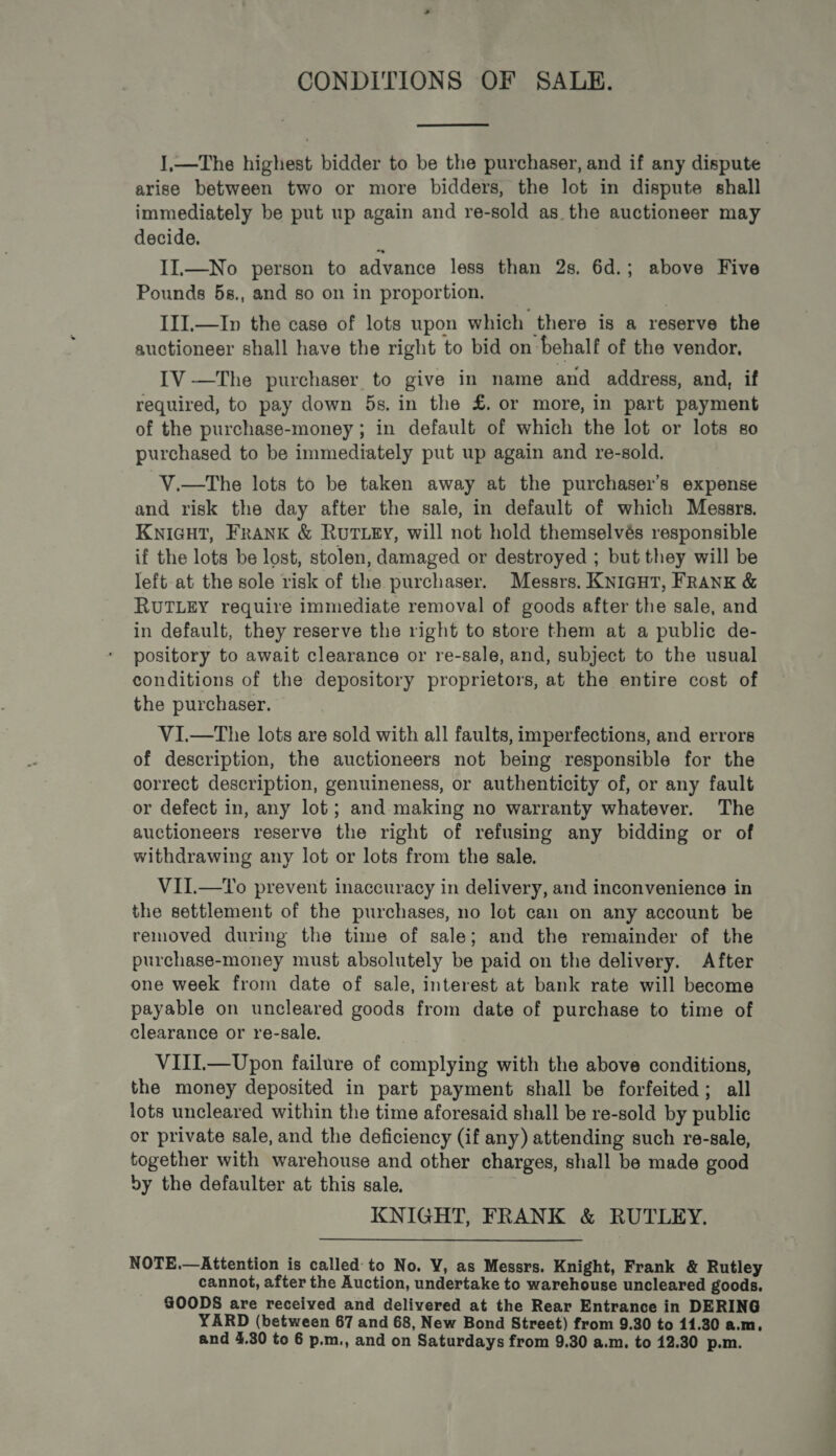 - CONDITIONS OF SALE.  I,—The highest bidder to be the purchaser, and if any dispute arise between two or more bidders, the lot in dispute shall immediately be put up again and re-sold as the auctioneer may decide. : II.—No person to advance less than 2s. 6d.; above Five Pounds 5s., and so on in proportion. III.—In the case of lots upon which there is a reserve the auctioneer shall have the right to bid on behalf of the vendor. IV —The purchaser to give in name and address, and, if required, to pay down 5s. in the £. or more, in part payment of the purchase-money ; in default of which the lot or lots so purchased to be immediately put up again and re-sold. V.—tThe lots to be taken away at the purchaser’s expense and risk the day after the sale, in default of which Messrs. KNIGHT, FRANK &amp; RUTLEY, will not hold themselvés responsible if the lots be lost, stolen, damaged or destroyed ; but they will be left-at the sole risk of the purchaser. Messrs. KNIGHT, FRANK &amp; RUTLEY require immediate removal of goods after the sale, and in default, they reserve the right to store them at a public de- pository to await clearance or re-sale, and, subject to the usual conditions of the depository proprietors, at the entire cost of the purchaser. VI.—tThe lots are sold with all faults, imperfections, and errors of description, the auctioneers not being responsible for the correct description, genuineness, or authenticity of, or any fault or defect in, any lot; and-making no warranty whatever. The auctioneers reserve the right of refusing any bidding or of withdrawing any lot or lots from the sale. VII.—To prevent inaccuracy in delivery, and inconvenience in the settlement of the purchases, no lot can on any account be removed during the time of sale; and the remainder of the purchase-money must absolutely be paid on the delivery. After one week from date of sale, interest at bank rate will become payable on uncleared goods from date of purchase to time of clearance or re-sale. VIII.— Upon failure of complying with the above conditions, the money deposited in part payment shall be forfeited; all lots uncleared within the time aforesaid shall be re-sold by public or private sale, and the deficiency (if any) attending such re-sale, together with warehouse and other charges, shall be made good vy the defaulter at this sale, KNIGHT, FRANK &amp; RUTLEY., NOTE.—Attention is called: to No. VY, as Messrs. Knight, Frank &amp; Rutley cannot, after the Auction, undertake to warehouse uncleared goods, GOODS are received and delivered at the Rear Entrance in DERING YARD (between 67 and 68, New Bond Street) from 9.30 to 11.30 a.m. and 4.30 to 6 p.m., and on Saturdays from 9.30 a.m, to 12.30 p.m.