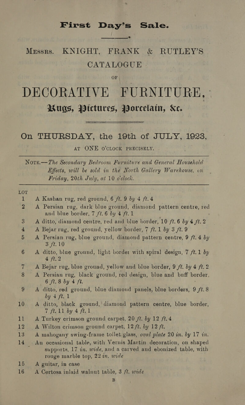 First Day’s Sale.  Messrs. KNIGHT, FRANK &amp; RUTLEY’S CATALOGUE - OF | Mugs, Pictures, Worcelati, Ke. AT ONE O’CLOCK PRECISELY. Note.—The Secondary Bedroom Furniture and General Household Effects, will be sold in the North Gallery Warehouse, on Friday, 20th July, at 10 o'clock. | LOT 1 A Kashan rug, red ground, 6 ft. 9 by 4 ft. 4 2 A Persian rug, dark blue ground, diamond pattern centre, red and blue border, 7 /¢.6 by 4 ft. 1 | 3. A ditto, diamond centre, red and blue border, 10 ft. 6 by 4 ft. 2 4 &lt;A Bejar rug, red ground, yellow border, 7 ft. 1 by 3 ft. 9 5 A Persian rug, blue ground, diamond pattern centre, 9 /¢t. 4 by 3 ft. 10 6 A ditto, blue ground, light borde: with spiral design, 7 /t.1 by 4 ft.2 7 A Bejar rug, blue ground, yellow and blue border, 9/7. by 4 ft. 2 8 A Persian rug, black ground, red design, blue and buff ARR 6 ft. 8 by 4 Ft. 9 A ditto, red ground, blue diamond panels, blue borders, 9 /¢. 8 by + ft. 1 10 A ditto, black ground, diamond pattern centre, blue border, 7 ft. 11 by 4 ft.1 11 A Turkey crimson ground carpet, 20 /t. by 12 ft. 4 12 A Wilton crimson ground carpet, 12 /¢. by 12 7. 13. A mahogany swing-frame toilet glass, oval plate 20 in. by 17 in. 14 An occasional table, with Vernis Martin decoration, on shaped supports, 17 in. wide, and a carved and ebonized table, with rouge marble top, 22 in. wide 15 A guitar, in case 16 A Certosa inlaid walnut table, 3 7t. wide B