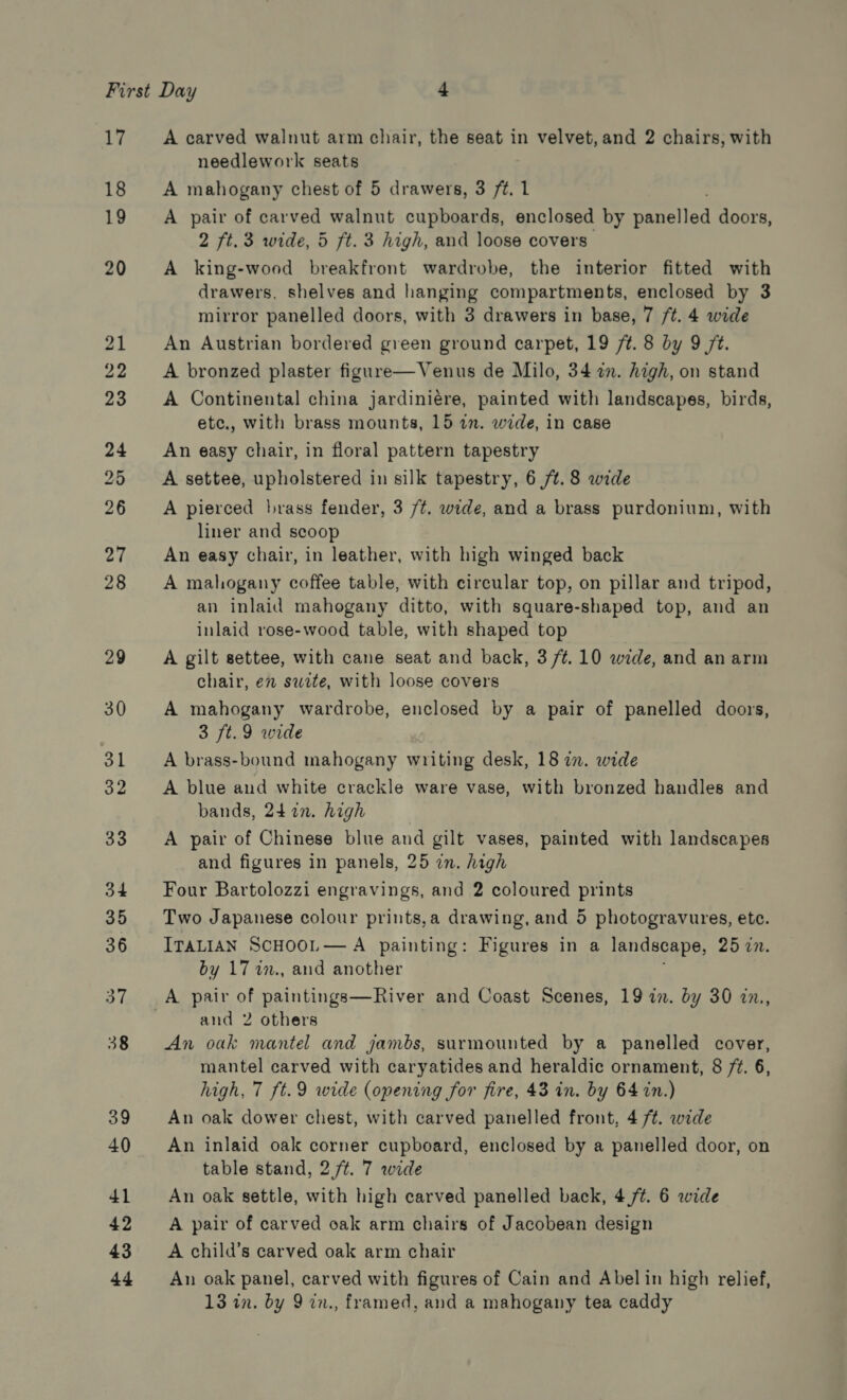 17 18 19 20 A carved walnut arm chair, the seat in velvet, and 2 chairs, with needlework seats A mahogany chest of 5 drawers, 3 /t. 1 A pair of carved walnut cupboards, enclosed by eae iod doors, 2 ft. 3 wide, 5 ft. 3 high, and loose covers A king-wood breakfront wardrobe, the interior fitted with drawers, shelves and hanging compartments, enclosed by 3 mirror panelled doors, with 3 drawers in base, 7 /t. 4 wide An Austrian bordered green ground carpet, 19 7¢. 8 by 9 7. A bronzed plaster figure—Venus de Milo, 34 in. high, on stand A Continental china jardiniére, painted with landscapes, birds, etc., with brass mounts, 15 in. wide, in case An easy chair, in floral pattern tapestry A settee, upholstered in silk tapestry, 6 /t. 8 wide A pierced brass fender, 3 /¢. wide, and a brass purdonium, with liner and scoop An easy chair, in leather, with high winged back A mahogany coffee table, with circular top, on pillar and tripod, an inlaid mahogany ditto, with square-shaped top, and an inlaid rose-wood table, with shaped top A gilt settee, with cane seat and back, 3 /¢.10 wide, and an arm chair, en swite, with loose covers A mahogany wardrobe, enclosed by a pair of panelled doors, 3 ft. 9 wide A brass-bound mahogany writing desk, 18 in. wide A blue and white crackle ware vase, with bronzed handles and bands, 24722. high A pair of Chinese blue and gilt vases, painted with landscapes and figures in panels, 25 in. high Four Bartolozzi engravings, and 2 coloured prints Two Japanese colour prints,a drawing, and 5 photogravures, etc. ITALIAN SCHOOL—A painting: Figures in a landscape, 25 7n. by 17 %7., and another and 2 others An oak mantel and jambs, surmounted by a panelled cover, mantel carved with caryatides and heraldic ornament, 8 72. 6, high, 7 ft.9 wide (opening for fire, 43 in. by 64 in.) An oak dower chest, with carved panelled front, 4 /¢. wide An inlaid oak corner cupboard, enclosed by a panelled door, on table stand, 2 /t. 7 wide An oak settle, with high carved panelled back, 4%. 6 wide A pair of carved oak arm chairs of Jacobean design A child’s carved oak arm chair An oak panel, carved with figures of Cain and Abel in high relief,