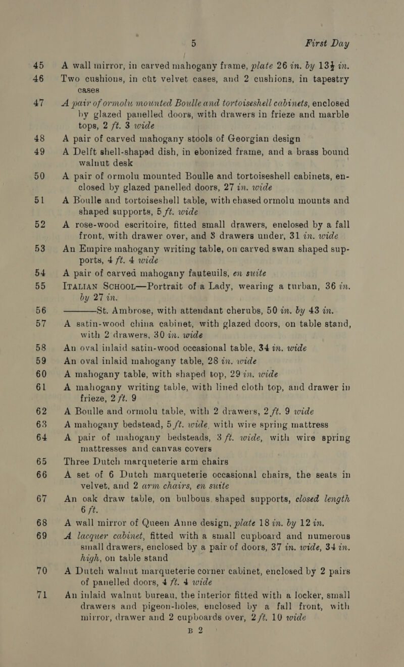 45 46 70 71 5 First Day A wall mirror, in carved mahogany frame, plate 26 in. by 134% in. Two cushions, in cit velvet cases, and 2 cushions, in tapestry cases A pair of ormolu mounted Boulle and tortoiseshell cabinets, enclosed by glazed panelled doors, with drawers in frieze and marble tops, 2 ft. 3 wide A pair of carved mahogany stools of Georgian design A Delft shell-shaped dish, in ebonized frame, and a brass bound walnut desk A pair of ormolu mounted Boulle and tortoiseshell cabinets, en- closed by glazed panelled doors, 27 in. wide A Boulle and tortoiseshell table, with chased ormolu mounts and shaped supports, 5 ft. wide A rose-wood escritoire, fitted small drawers, enclosed by a fall front, with drawer over, and 3 drawers under, 31 in. wide An Empire mahogany writing table, on carved swan shaped sup- ports, 4 /¢t. 4 wide A pair of carved mahogany fauteuils, en suzte ITALIAN ScHooL—Portrait of a Lady, wearing a turban, 36 in. by 27 in. St. Ambrose, with attendant cherubs, 50 in. by 43 in. A satin-wood china cabinet, with glazed doors, on table stand, with 2 drawers, 30 in. wide  An oval inlaid satin-wood occasional table, 34 in. wide An oval inlaid mahogany table, 28 an. wide A mahogany table, with shaped top, 29 7n. wide A mahogany writing table, with lined cloth top, and drawer in frieze, 2 ft. 9 A Boulle and ormolu table, with 2 drawers, 2 ft. 9 wide A mahogany bedstead, 5 /¢. wide, with wire spring mattress A pair of mahogany bedsteads, 3 /t. wide, with wire spring mattresses and canvas covers Three Dutch marqueterie arm chairs A set of 6 Dutch marqueterie occasional chairs, the seats in velvet, and 2 arm chairs, en sutte An oak draw table, on bulbous. shaped supports, closed length 6 ft. A wall mirror of Queen Anne design, plate 18 in. by 12 in. A lacquer cabinet, fitted with a small cupboard and numerous small drawers, enclosed by a pair of doors, 37 in. wide, 34 in. high, on table stand A Dutch walnut marqueterie corner cabinet, enclosed by 2 pairs of panelled doors, 4 7/¢. 4 wide An inlaid walnut bureau, the interior fitted with a locker, small drawers and pigeon-holes, enclosed by a fall front, with mirror, drawer and 2 cupboards over, 2 /¢. 10 wide