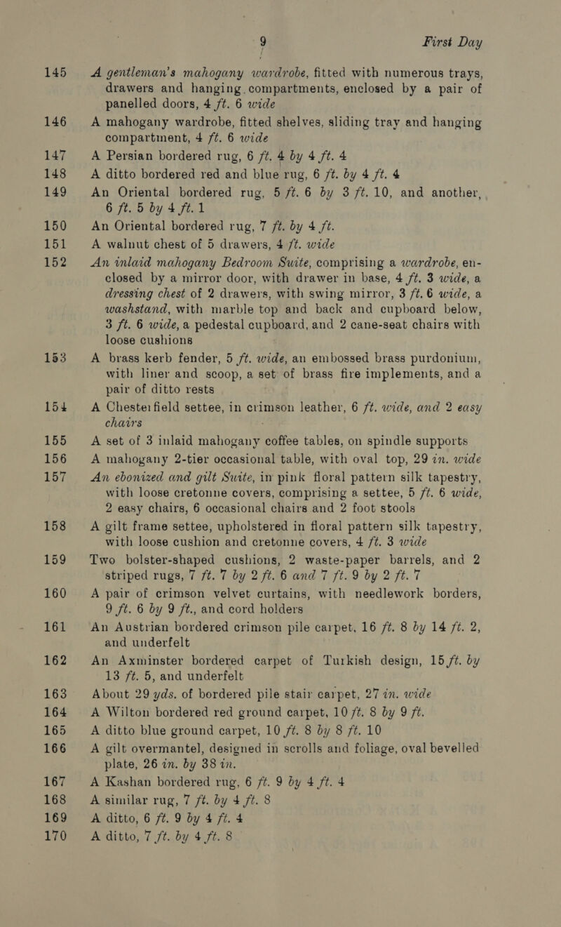 145 146 147 148 149 150 151 152 153 154 155 156 157 158 159 160 161 162 163 164 165 166 167 168 169 9 First Day A gentleman's mahogany wardrobe, fitted with numerous trays, drawers and hanging. compartments, enclosed by a pair of panelled doors, 4 /t. 6 wide A mahogany wardrobe, fitted shelves, sliding tray and hanging compartment, 4 f¢. 6 wide A Persian bordered rug, 6 ft. 4 by 4 ft. 4 A ditto bordered red and blue rug, 6 /¢. by 4 ft. 4 An Oriental bordered rug, 5 ft. 6 by 3 ft. 10, and another, 6 ft. 5 by 4 ft. 1 An Oriental bordered rug, 7 /t. by 4 jt. A walnut chest of 5 drawers, 4 /t. wide An inlaid mahogany Bedroom Swite, comprising a wardrobe, en- closed by a mirror door, with drawer in base, 4 ft. 3 wide, a dressing chest of 2 drawers, with swing mirror, 3 /t.6 wide, a washstand, with marble top and back and cupboard below, 3 ft. 6 wide, a pedestal cupboard, and 2 cane-seat chairs with loose cushions A brass kerb fender, 5 /¢. wide, an embossed brass purdonium, with liner and scoop, a set of brass fire implements, and a pair of ditto rests A Chesterfield settee, in crimson leather, 6 /t. wide, and 2 easy chairs A set of 3 inlaid mahogany coffee tables, on spindle supports A mahogany 2-tier occasional table, with oval top, 29 an. wide An ebonized and gilt Suite, in pink floral pattern silk tapestry, with loose cretonne covers, comprising a settee, 5 /t. 6 wide, 2 easy chairs, 6 occasional chairs and 2 foot stools A gilt frame settee, upholstered in floral pattern silk tapestry, with loose cushion and cretonne covers, 4 /t. 3 wide Two bolster-shaped cushions, 2 waste-paper barrels, and 2 striped rugs, 7 ft. 7 by 2 ft. 6 and 7 ft. 9 by 2 ft. 7 A pair of crimson velvet curtains, with needlework borders, 9 ft. 6 by 9 ft., and cord holders An Austrian bordered crimson pile carpet, 16 /¢. 8 by 14 /¢. 2, and underfelt An Axminster bordered carpet of Turkish design, 15 /t. by 13 ft. 5, and underfelt About 29 yds. of bordered pile stair carpet, 27 in. wide A Wilton bordered red ground carpet, 10 /¢. 8 by 9 ft. A ditto blue ground carpet, 10 7¢. 8 by 8 ft. 10 A gilt overmantel], designed in scrolls and foliage, oval bevelled plate, 26 in. by 38 in. A Kashan bordered rug, 6 ft. 9 by 4 ft. 4 A similar rug, 7 ft. by 4 7¢. 8 A ditto, 6 ft. 9 by 4 ft. 4