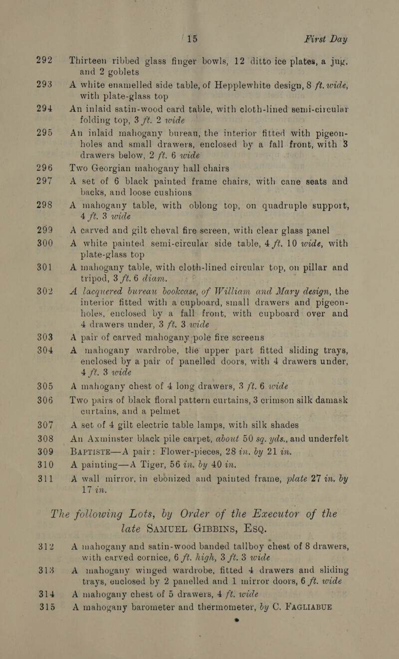 292 307 308 309 310 311 (TS First Day Thirteen ribbed glass finger bowls, 12 ditto ice plates, a jug, and 2 goblets A white enamelled side table, of Hepplewhite design, 8 /t. wide, with plate-glass top An inlaid satin-wood card table, with cloth-lined semi-circular folding top, 3 ft. 2 wide | An inlaid mahogany bureau, the interior fitted with pigeon- holes and small drawers, enclosed by a fall front, with 3 drawers below, 2 /t. 6 wide Two Georgian mahogany hall chairs A set of 6 black painted frame chairs, with cane seats and backs, and loose cushions A mahogany table, with oblong top, on quadruple support, 4 ft. 3 wide A carved and gilt cheval fire screen, with clear glass panel A white painted semi-circular side table, 4 /¢. 10 wede, with plate-glass top A inahogany table, with cloth-lined circular top, on pillar and tripod, 3 /t.6 diam. A lacquered bureau bookcase, of William and Mary design, the interior fitted with a cupboard, small drawers and pigeon- holes, enclosed by a fall front, with cupboard over and 4 drawers under, 3 ft. 3 wide A pair of carved mahogany pole fire screens A mahogany wardrobe, the upper part fitted sliding trays, enclosed by a pair of panelled doors, with 4 drawers under, 4 ft. 3 wide A mahogany chest of 4 long drawers, 3 /¢. 6 wide Two pairs of black floral pattern curtains, 3 crimson silk damask curtains, and a pelmet A set of 4 gilt electric table lamps, with silk shades An Axminster black pile carpet, about 50 sq. yds., and underfelt BaPTistE—A pair: Flower-pieces, 28 i. by 21 in. A painting—A Tiger, 56 an. by 40 in. A wall mirror, in ebonized and painted frame, plate 27 in. by 17 an. late SAMUEL GIBBINS, Esa. A mahogany and satin-wood banded tallboy chest of 8 drawers, with earved cornice, 6 ft. high, 3 ft. 3 wide A mahogany winged wardrobe, fitted 4 drawers and sliding trays, enclosed by 2 panelled and 1 mirror doors, 6 ft. wide A mahogany chest of 5 drawers, 4 /t. wide A mahogany barometer and thermometer, by C. FAGLIABUE *