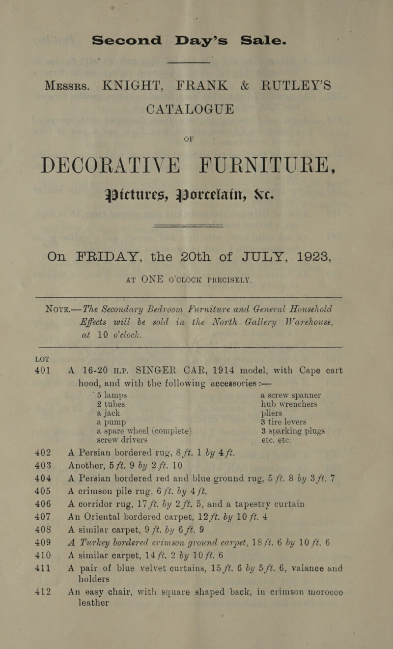 CATALOGUE OF Pictures, Borcelain, Xe. AT ONE O'CLOCK PRECISELY. LOT 401 Effects will be sold in the North Gallery Warehouse, at 10 o'clock. A 16-20 Hp. SINGER CAR, 1914 model, with Cape cart hood, and with the following accessories :— '5 lamps a screw spanner 2 tubes hub wrenchers a jack pliers a pump 3 tire levers a spare wheel (complete) 3 sparking plugs screw drivers etc. ete. A Persian bordered rug, 8 /¢. 1 by 4 fz. Another, 5 ft. 9 by 2 ft. 10 A Persian bordered red and blue ground rug, 5 ft. 8 by 3 ft. 7 A crimson pile rug, 6 /¢. by 4/¢. A corridor rug, 17 /t. by 2./t. 5, and a tapestry curtain An Oriental bordered carpet, 12./¢. by 10 ft. 4 A similar carpet, 9 /t. by 6 ft. 9 A Turkey bordered crimson ground carpet, 18 ft. 6 by 10 ft. 6 A similar carpet, 14 7/¢. 2 by 10 7¢. 6 A pair of blue velvet curtains, 15 /¢. 6 by 5/t. 6, valance and holders An easy chair, with square shaped back, in crimson morocco leather
