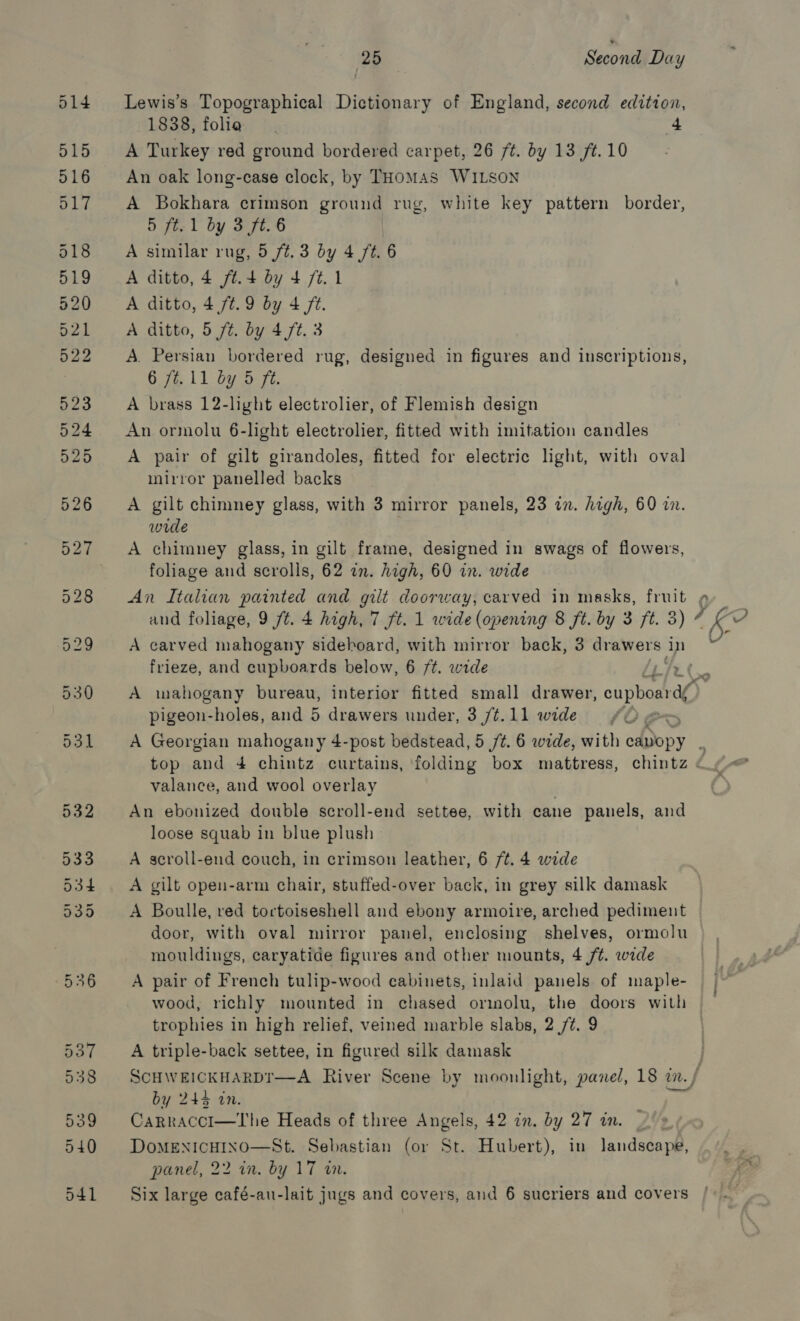 Lewis’s Topographical Dictionary of England, second edition, 1838, folia 4 A Turkey red ground bordered carpet, 26 ft. by 13 ft. 10 An oak long-case clock, by THomAs WILSON A Bokhara crimson ground rug, white key pattern border, 5 ft. 1 by 3 ft. 6 A similar rug, 5 /¢. 3 by 4 /t. 6 A ditto, 4 ft.4 by 4 /t.1 A ditto, 4 /t.9 by 4 ft. A ditto, 5 ft. by 4 ft. 3 A. Persian bordered rug, designed in figures and inscriptions, 676.11 by 5 7 A brass 12-light electrolier, of Flemish design An ormolu 6-light electrolier, fitted with imitation candles A pair of gilt girandoles, fitted for electric light, with oval inirror panelled backs A gilt chimney glass, with 3 mirror panels, 23 a. high, 60 in. wide A chimney glass, in gilt frame, designed in swags of flowers, foliage and scrolls, 62 in. high, 60 in. wide and foliage, 9 /t. 4 high, 7 ft. 1 wide (opening 8 ft. by 3 ft. 3) 7 A carved mahogany sideboard, with mirror back, 3 drawers in frieze, and cupboards below, 6 ft. wide pigeon-holes, and 5 drawers under, 3 /¢.11 wide A Georgian mahogany 4-post bedstead, 5 /¢. 6 wide, with cabopy valance, and wool overlay . An ebonized double scroll-end settee, with cane panels, and loose squab in blue plush A scroll-end couch, in crimson leather, 6 ft. 4 wide A gilt open-arm chair, stuffed-over back, in grey silk damask A Boulle, red toctoiseshell and ebony armoire, arched pediment door, with oval mirror panel, enclosing shelves, ormolu mouldings, caryatide figures and other mounts, 4 /¢. wide A pair of French tulip-wood cabinets, inlaid panels of maple- wood, richly mounted in chased orimolu, the doors with trophies in high relief, veined marble slabs, 2/7. 9 A triple-back settee, in figured silk damask SCHWEICKHARDT—A River Scene by moonlight, pane/, 18 i.) by 244 a0. Carracci—The Heads of three Angels, 42 in. by 27 in. DoMENICHINO—St. Sebastian (or St. Hubert), in landscape, panel, 22 in. by 17 in. Six large café-au-lait jugs and covers, and 6 sucriers and covers Be