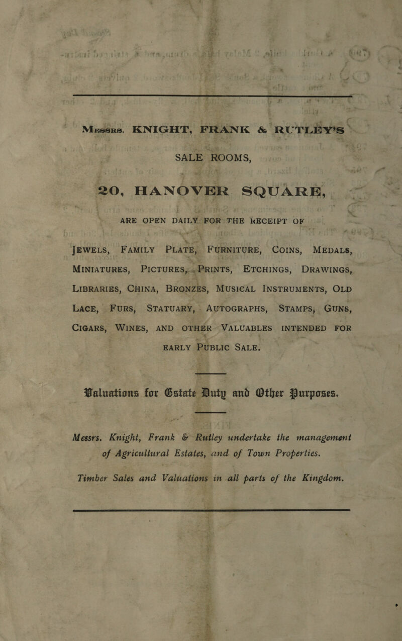  i4 Mrsses. KNIGHT, FRANK &amp; RUTLEY'S » SALE ROOMS, 20, HANOVER SQUARE, — ARE OPEN DAILY. FOR THE KECEIPT OF ve JEWELS, FAMILY PLATE, FURNITURE, COINS, MEDALS, MINIATURES, Pictures, . PRINTS, ETCHINGS, DRAWINGS, LIBRARIES, CHINA, BRONZES, MUSICAL INSTRUMENTS, OLD LACE, FuRs, STATUARY, - AUTOGRAPHS, STAMPS, Guns, CIGARS, WINES, AND OTHER VALUABLES INTENDED FOR EARLY PUBLIC SALE.  Paluations for Gatate Buty and Other Purposes.  Messrs. Knight, Frank &amp; Rutley undertake the management of Agricultural Estates, and of Town Properties. Timber Sales and Valuations in all parts of the Kingdom.  wbiek eae