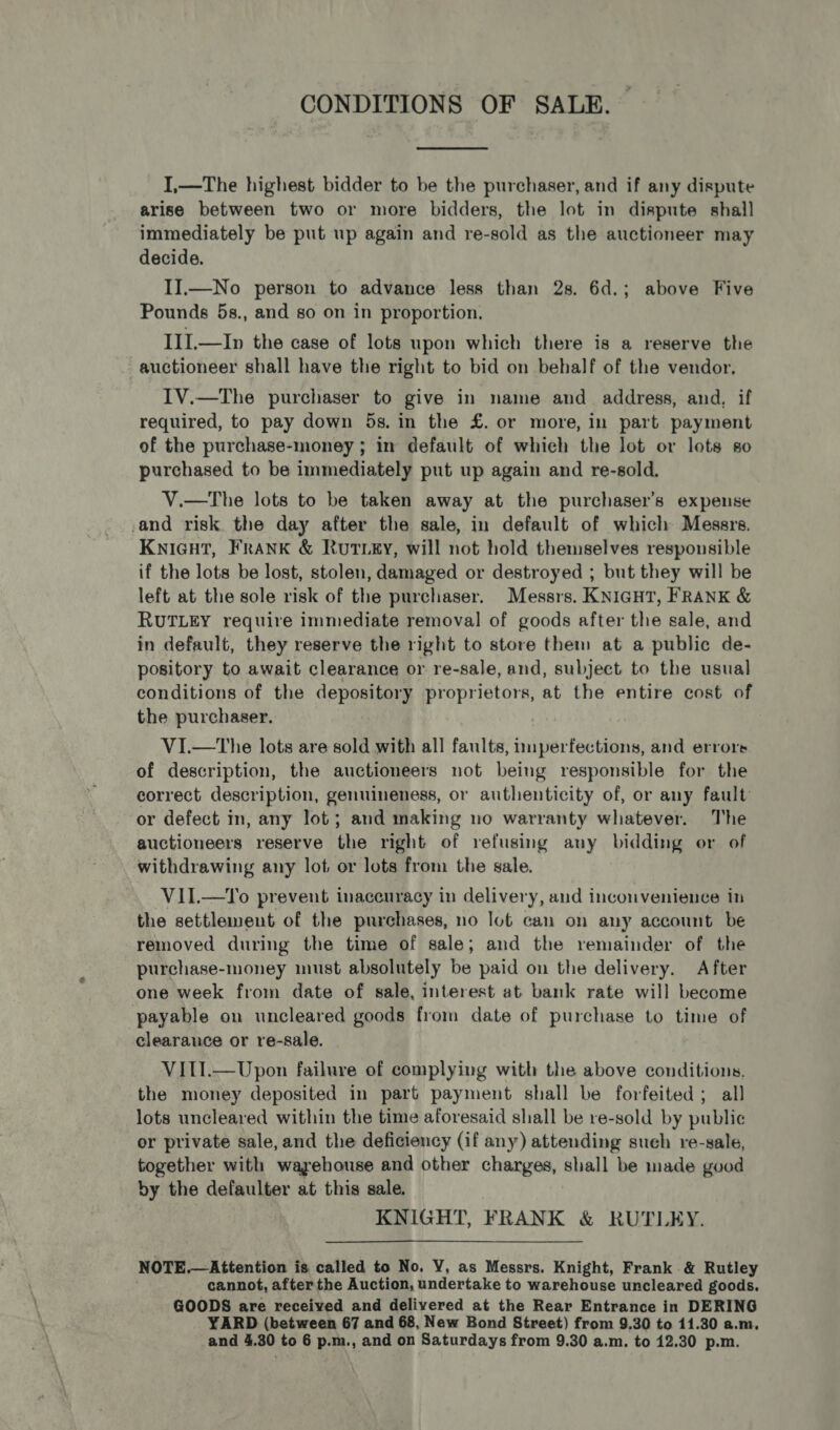 CONDITIONS OF SALE. I,—The highest bidder to be the purchaser, and if any dispute arise between two or more bidders, the lot in dispute shall immediately be put up again and re-sold as the auctioneer may decide. II.—No person to advance less than 2s. 6d.; above Five Pounds 5s., and so on in proportion. III.—In the case of lots upon which there is a reserve the auctioneer shall have the right to bid on behalf of the vendor. IV.—The purchaser to give in name and. address, and, if required, to pay down 5s. in the £. or more, in part payment of the purchase-money ; in default of which the lot or lots so purchased to be immediately put up again and re-sold. V.—tThe lots to be taken away at the purchaser's expense and risk the day after the sale, in default of which Messrs. Knicut, FrANK &amp; RuTLEy, will not hold themselves responsible if the lots be lost, stolen, damaged or destroyed ; but they will be left at the sole risk of the purchaser. Messrs. KNIGHT, FRANK &amp; RUTLEY require immediate removal of goods after the sale, and in default, they reserve the right to store them at a public de- pository to await clearance or re-sale, and, subject to the usual conditions of the depository proprietors, at the entire cost of the purchaser. VI.—tThe lots are sold with all faults, imperfections, and errors of description, the auctioneers not being responsible for the correct description, genuineness, or authenticity of, or any fault or defect in, any lot; and making no warranty whatever. The auctioneers reserve the right of refusing any bidding or of withdrawing any lot or lots from the sale. VII.—To prevent inaccuracy in delivery, and inconvenience in the settlement of the purchases, no lot can on any account be removed during the time of sale; and the remainder of the purchase-money must absolutely be paid on the delivery. After one week from date of sale, interest at bank rate will become payable on uncleared goods from date of purchase to time of clearauce or re-sale. VITI.—Upon failure of complying with the above conditions, the money deposited in part payment shall be forfeited; all lots uncleared within the time aforesaid shall be re-sold by public or private sale, and the deficiency (if any) attending such re-sale, together with wayehouse and other charges, shall be made good by the defaulter at this sale. KNIGHT, FRANK &amp; RUTLEY. NOTE.—Attention is called to No, VY, as Messrs. Knight, Frank &amp; Rutley cannot, after the Auction, undertake to warehouse uncleared goods. GOODS are received and delivered at the Rear Entrance in DERING YARD (between 67 and 68, New Bond Street) from 9.30 to 11.30 a.m.