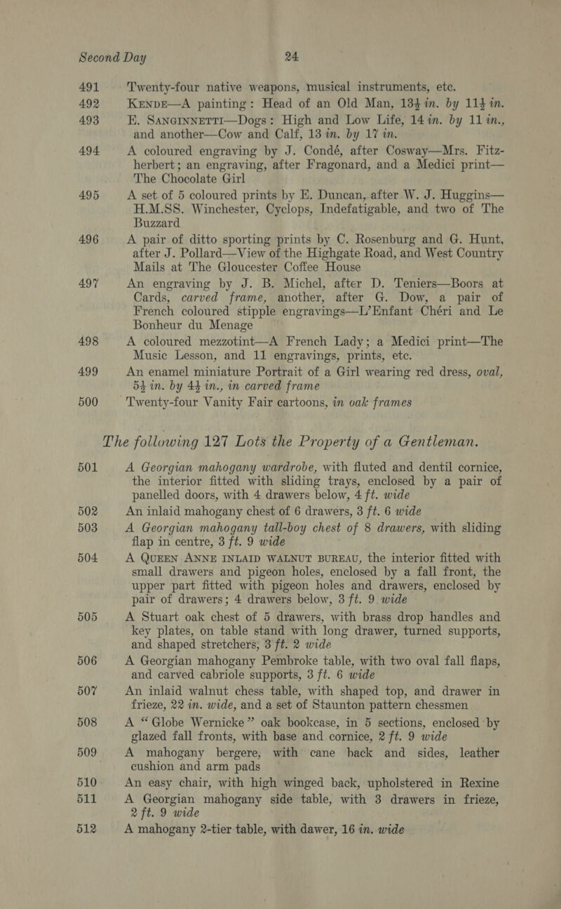 Second Day 24 491 Twenty-four native weapons, musical instruments, etc. 492 KENDE—A painting: Head of an Old Man, 134 in. by 114 in. 493 EK. SANGINNETTI—Dogs: High and Low Life, 14 in. by 11 m., and another—Cow and Calf, 13 in. by 17 in. 494 A coloured engraving by J. Condé, after Cosway—Mrs. Fitz- herbert; an engraving, after Fragonard, and a Medici print— The Chocolate Girl 495 A set of 5 coloured prints by E. Duncan, after W. J. Huggins— H.M.SS. Winchester, Cyclops, Indefatigable, and two of The Buzzard 496 A pair of ditto sporting prints by C. Rosenburg and G. Hunt, after J. Pollard—vView of the Highgate Road, and West Country Mails at The Gloucester Coffee House 497 An engraving by J. B. Michel, after D. Teniers—Boors at Cards, carved frame, another, after G. Dow, a pair of French coloured stipple engravings—L’ Enfant Chéri and Le Bonheur du Menage 498 A coloured mezzotint—A French Lady; a Medici print—The Music Lesson, and 11 engravings, prints, etc. 499 An enamel miniature Portrait of a Girl wearing red dress, oval, 5h in. by 44 in., in carved frame 500 ‘Twenty-four Vanity Fair cartoons, in oak frames The following 127 Lots the Property of a Gentleman. 501 A Georgian mahogany wardrobe, with fluted and dentil cornice, the interior fitted with shding trays, enclosed by a pair of panelled doors, with 4 drawers below, 4 ft. wide 502 An inlaid mahogany chest of 6 drawers, 3 ft. 6 wide 503 A Georgian mahogany tall-boy chest of 8 drawers, with sliding flap in centre, 3 ft. 9 wide 504 A QUEEN ANNE INLAID WALNUT BUREAU, the interior fitted with small drawers and pigeon holes, enclosed by a fall front, the upper part fitted with pigeon holes and drawers, enclosed by pair of drawers; 4 drawers below, 3 ft. 9. wide 505 A Stuart oak chest of 5 drawers, with brass drop handles and key plates, on table stand with long drawer, turned supports, and shaped stretchers, 3 ft. 2 wide 506 A Georgian mahogany Pembroke table, with two oval fall flaps, and carved cabriole supports, 3 ft. 6 wide 507 An inlaid walnut chess table, with shaped top, and drawer in frieze, 22 im. wide, and a set of Staunton pattern chessmen 508 A “Globe Wernicke” oak bookcase, in 5 sections, enclosed by glazed fall fronts, with base and cornice, 2 ft. 9 wide 509 A mahogany bergere; with cane hack and sides, leather 3 cushion and arm pads 510 An easy chair, with high winged back, upholstered in Rexine 511 A Georgian mahogany side table, with 3 drawers in frieze, 2 ft. 9 wide