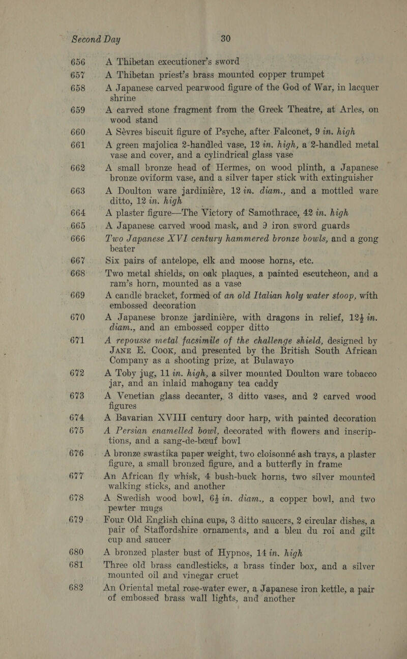 656 657 658 659 660 661 662 663 664 665 666 667 (668 670 671 672 673 674 675 676 677 678 680 681 682 A Thibetan executioner’s sword A Thibetan priest’s brass mounted copper trumpet A Japanese carved pearwood figure of the God of War, in lacquer shrine A carved stone fragment from the Greek Theatre, at Arles, on wood stand A Sévres biscuit figure of Psyche, after. Falconet, 9 in. high A green majolica 2-handled vase, 12 wn. high, a 2-handled metal vase and cover, and a cylindrical glass vase A small bronze head of Hermes, on wood plinth, a Japanese bronze oviform vase, and a silver taper stick with extinguisher A Doulton ware jardiniére, 12m. diam., and a mottled ware ditto, 12 in. high A plaster figure—The Victory of Samothrace, 42 in. high A Japanese carved wood mask, and 3 iron sword guards Two Japanese XVI century hammered bronze bowls, and a gong beater Six pairs of antelope, elk and moose horns, etc. Two metal shields, on oak plaques, a painted eseutcheon, and a ram’s horn, mounted as a vase A candle bracket, formed of an old Italian holy water stoop, with embossed decoration A Japanese bronze jardiniére, with dragons in relief, 124 in. duam., and an embossed copper ditto A repousse metal facsimile of the challenge shield, designed by JANE E, Cook, and presented by the British South African Company as a shooting prize, at Bulawayo A Toby jug, 11 in. high, a silver mounted Doulton ware tobacco jar, and an inlaid mahogany tea caddy A Venetian glass decanter, 3 ditto vases, and 2 carved wood figures A Bavarian XVIII century door harp, with painted decoration A Persian enamelled bowl, decorated with flowers and inscrip- tions, and a sang-de-beuf bowl figure, a small bronzed fioure, and a butterfly in frame An African fly whisk, 4 bush-buck ani two silver mounted walking sticks, and another A Swedish wood bowl, 64 in. diam., a copper bowl, and two pewter mugs Four Old English china eups, 3 ditto saucers, 2 circular dishes, a pair of Staffordshire ornaments, and a blen du roi and gilt cup and saucer A bronzed plaster bust of Hypnos, 14 in. high Three old brass candlesticks, a brass tinder box, and a silver mounted oil and vinegar cruet An Oriental metal rose-water ewer, a Japanese iron kettle, a pair of embossed brass wall lights, and another