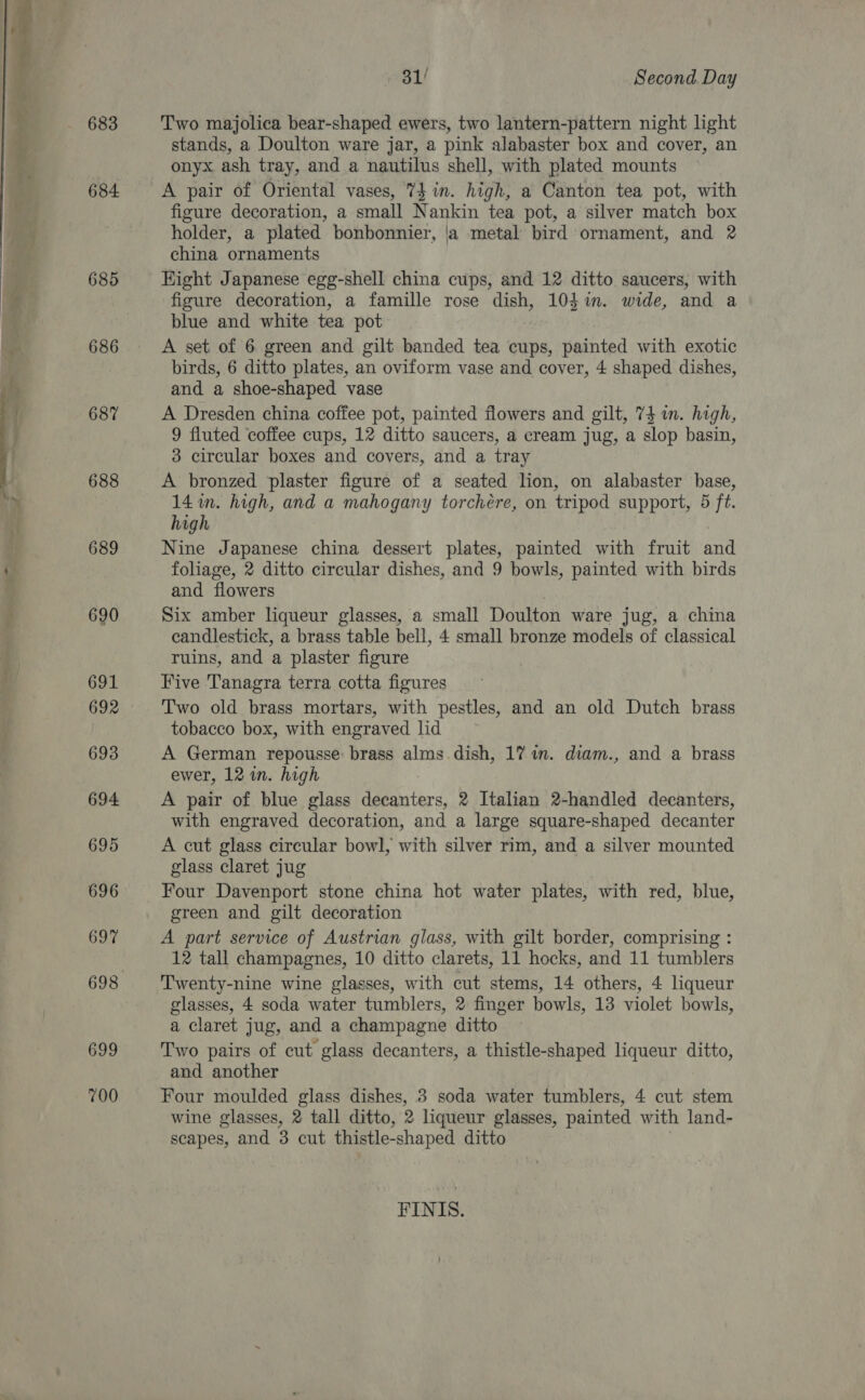  683 684 685 686 687 688 689 690 691 692 693 694 695 696 697 699 700 31/ Second. Day Two majolica bear-shaped ewers, two lantern-pattern night light stands, a Doulton ware jar, a pink alabaster box and cover, an onyx ash tray, and a nautilus shell, with plated mounts figure decoration, a small Nankin tea pot, a silver match box holder, a plated bonbonnier, |a metal bird ornament, and 2 china ornaments Eight Japanese egg-shell china cups, and 12 ditto saucers, with figure decoration, a famille rose dish, 104m. wide, and a blue and white tea pot A set of 6 green and gilt banded tea cups, painted with exotic birds, 6 ditto plates, an oviform vase and cover, 4 shaped dishes, and a shoe-shaped vase A Dresden china coffee pot, painted flowers and gilt, 74 in. high, 9 fluted coffee cups, 12 ditto saucers, a cream jug, a slop basin, 3 circular boxes and covers, and a tray A bronzed plaster figure of a seated lion, on alabaster base, 14m. high, and a mahogany torchére, on tripod support, 5 ft. high Nine Japanese china dessert plates, painted with fruit and foliage, 2 ditto circular dishes, and 9 bowls, painted with birds and flowers Six amber liqueur glasses, a small Doulton ware jug, a china candlestick, a brass table bell, 4 small bronze models of classical ruins, and a plaster figure Five 'Tanagra terra cotta figures Two old brass mortars, with pestles, and an old Dutch brass tobacco box, with engraved lid A German repousse: brass alms. dish, 17 in. diam., and a brass ewer, 12 in. high A pair of blue glass daiaiter<, 2 Italian 2-handled decanters, with engraved decoration, and a large square-shaped decanter A cut glass circular bowl, with silver rim, and a silver mounted glass claret jug Four Davenport stone china hot water plates, with red, blue, green and gilt decoration A part service of Austrian glass, with gilt border, comprising : 12 tall champagnes, 10 ditto clarets, 11 hocks, and 11 tumblers Twenty-nine wine glasses, with cut stems, 14 others, 4 liqueur glasses, 4 soda water tumblers, 2 finger bowls, 13 violet bowls, a claret jug, and a champagne ditto Two pairs of cut glass decanters, a thistle-shaped liqueur ditto, and another Four moulded glass dishes, 3 soda water tumblers, 4 cut stem wine glasses, 2 tall ditto, 2 liqueur glasses, painted with land- scapes, and 3 cut thistle-shaped ditto FINIS.