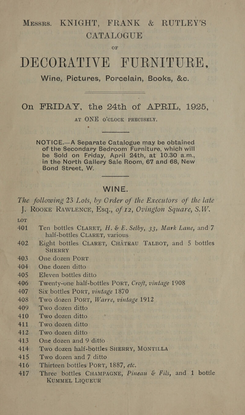 CATALOGUE OF Wine, Pictures, Porcelain, Books, &amp;c.   AT ONE O'CLOCK PRECISELY. NOTICE.—A Separate Catalogue may be obtained of the Secondary Bedroom Furniture, which will be Sold on Friday, April 24th, at 10.30 a.m., in the North Gallery Sale Room, 67 and 68, New _ Bond Street, W. WINE. LOT 401 402 403 404 405 406 407 408 409 410 411 412 413 414 415 416 44:7 Ten bottles CLARET, H. &amp; E. Selby, 33, Mark Lane, and 7 half-bottles CLARET, various Eight bottles CLARET, CHATEAU TALBOT, and 5 bottles SHERRY One dozen PORT One dozen ditto Eleven bottles ditto Twenty-one half-bottles PORT, Croft, vintage 1908 Six bottles PoRT, vintage 1870 Two dozen Port, Warre, vintage 1912 Two dozen ditto Two dozen ditto - Two dozen ditto Two dozen ditto One dozen and 9 ditto Two dozen half-bottles SHERRY, MONTILLA Two dozen and 7 ditto Thirteen bottles PorT, 1887, etc. Three bottles CHAMPAGNE, Pineau &amp; Fils, and 1 bottle KUMMEL LIQUEUR