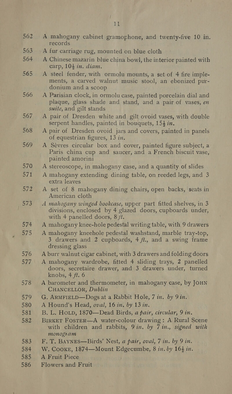 ]1 A mahogany cabinet gramophone, and twenty-five 10 in. records A fur carriage rug, mounted on blue cloth A Chinese mazarin blue china bowl, the interior painted with carp, 104 in. diam. A steel fender, with ormolu mounts, a set of 4 fire imple- ments, a carved walnut music stool, an ebonized pur- donium and a scoop A Parisian clock, in ormolu case, painted porcelain dial and plaque, glass shade and stand, and a pair of vases, en suite, and gilt stands A pair of Dresden white and gilt ovoid vases, with double serpent handles, painted in bouquets, 154 in, A pair of Dresden ovoid jars and covers, painted in panels of equestrian figures, 13 in. A Sevres circular box and cover, painted figure subject, a Paris china cup and saucer, and a French biscuit vase, painted amorini A stereoscope, in mahogany case, and a quantity of slides A mahogany extending dining table, on reeded legs, and 3 extra leaves A set of 8 mahogany dining chairs, open backs, seats in American cloth A mahogany winged bookcase, upper part fitted shelves, in 3 divisions, enclosed by 4 glazed doors, cupboards under, with 4 panelled doors, 8 /¢. A mahogany knee-hole pedestal writing table, with 9 drawers A mahogany kneehole pedestal washstand, marble tray-top, 3 drawers and 2 cupboards, 4 ff., and a swing frame dressing glass A burr walnut cigar cabinet, with 3 drawers and folding doors A mahogany wardrobe, fitted 4 sliding trays, 2 panelled doors, secretaire drawer, and 3 drawers under, turned knobs, 4 ft. 6 A barometer and thermometer, in mahogany case, by JOHN CHANCELLOR, Dublin G. ARMFIELD—Dogs at a Rabbit Hole, 7 in. by Qin. A Hound’s Head, oval, 16 in, by 13 in. B. L. HOLD, 1870—Dead Birds, a pair, circular, 9 in. BIRKET FOSTER—A water-colour drawing: A Rural Scene with children and rabbits, 9in. by 7in., signed with monogram F, T. BAYNES—Birds’ Nest, a pair, oval, 7 in. by 9 in. W. CooKkE, 1874—Mount Edgecumbe, 8 in. by 164 in. A Fruit Piece Flowers and Fruit